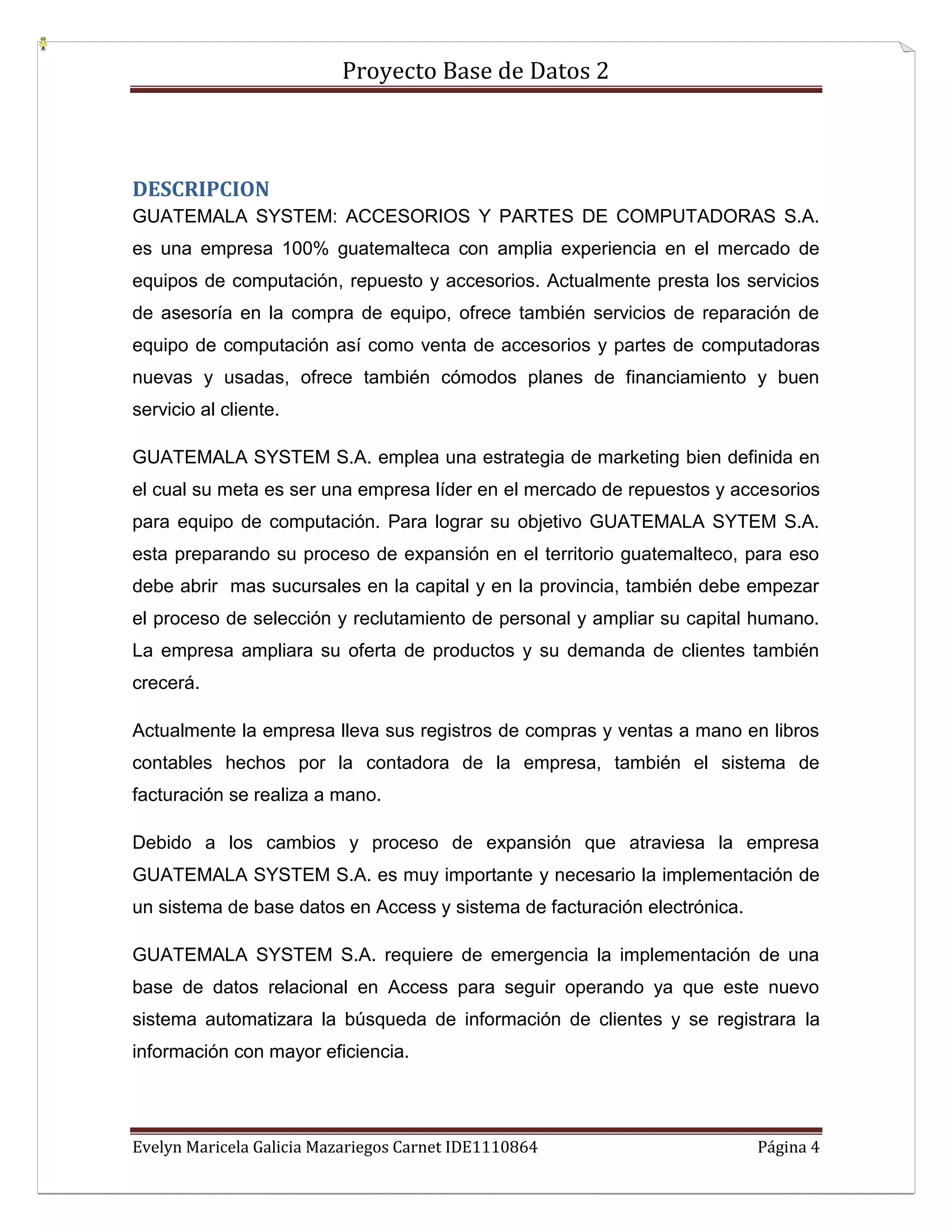 Proyecto Base de Datos 2



DESCRIPCION
GUATEMALA SYSTEM: ACCESORIOS Y PARTES DE COMPUTADORAS S.A.
es una empresa 100% guatemalteca con amplia experiencia en el mercado de
equipos de computación, repuesto y accesorios. Actualmente presta los servicios
de asesoría en la compra de equipo, ofrece también servicios de reparación de
equipo de computación así como venta de accesorios y partes de computadoras
nuevas y usadas, ofrece también cómodos planes de financiamiento y buen
servicio al cliente.

GUATEMALA SYSTEM S.A. emplea una estrategia de marketing bien definida en
el cual su meta es ser una empresa líder en el mercado de repuestos y accesorios
para equipo de computación. Para lograr su objetivo GUATEMALA SYTEM S.A.
esta preparando su proceso de expansión en el territorio guatemalteco, para eso
debe abrir mas sucursales en la capital y en la provincia, también debe empezar
el proceso de selección y reclutamiento de personal y ampliar su capital humano.
La empresa ampliara su oferta de productos y su demanda de clientes también
crecerá.

Actualmente la empresa lleva sus registros de compras y ventas a mano en libros
contables hechos por la contadora de la empresa, también el sistema de
facturación se realiza a mano.

Debido a los cambios y proceso de expansión que atraviesa la empresa
GUATEMALA SYSTEM S.A. es muy importante y necesario la implementación de
un sistema de base datos en Access y sistema de facturación electrónica.

GUATEMALA SYSTEM S.A. requiere de emergencia la implementación de una
base de datos relacional en Access para seguir operando ya que este nuevo
sistema automatizara la búsqueda de información de clientes y se registrara la
información con mayor eficiencia.




Evelyn Maricela Galicia Mazariegos Carnet IDE1110864                       Página 4
 