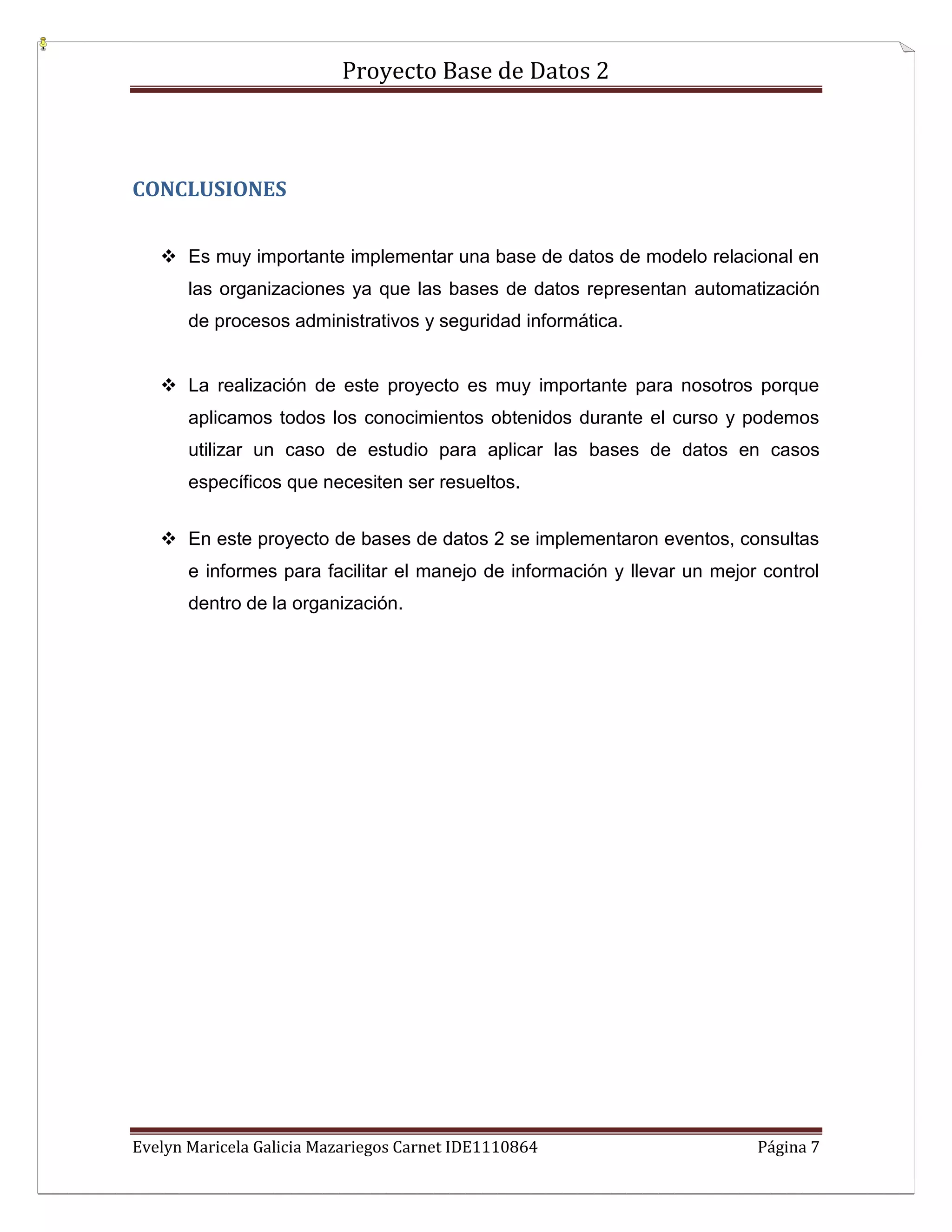 Proyecto Base de Datos 2



CONCLUSIONES


    Es muy importante implementar una base de datos de modelo relacional en
       las organizaciones ya que las bases de datos representan automatización
       de procesos administrativos y seguridad informática.


    La realización de este proyecto es muy importante para nosotros porque
       aplicamos todos los conocimientos obtenidos durante el curso y podemos
       utilizar un caso de estudio para aplicar las bases de datos en casos
       específicos que necesiten ser resueltos.


    En este proyecto de bases de datos 2 se implementaron eventos, consultas
       e informes para facilitar el manejo de información y llevar un mejor control
       dentro de la organización.




Evelyn Maricela Galicia Mazariegos Carnet IDE1110864                       Página 7
 