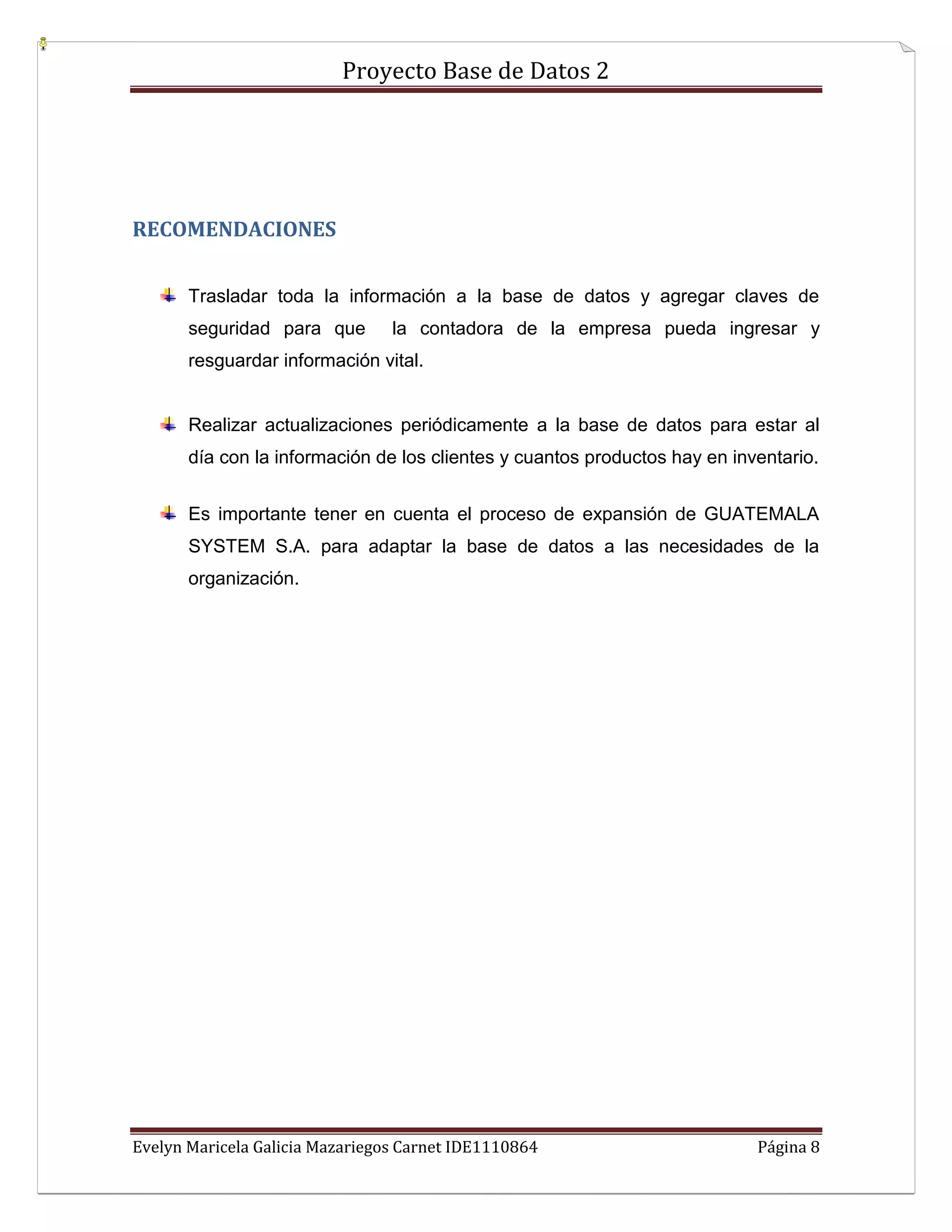 Proyecto Base de Datos 2




RECOMENDACIONES


       Trasladar toda la información a la base de datos y agregar claves de
       seguridad para que        la contadora de la empresa pueda ingresar y
       resguardar información vital.


       Realizar actualizaciones periódicamente a la base de datos para estar al
       día con la información de los clientes y cuantos productos hay en inventario.


       Es importante tener en cuenta el proceso de expansión de GUATEMALA
       SYSTEM S.A. para adaptar la base de datos a las necesidades de la
       organización.




Evelyn Maricela Galicia Mazariegos Carnet IDE1110864                        Página 8
 