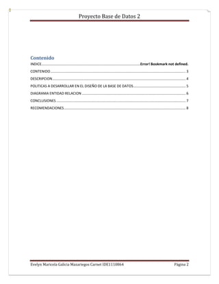 Proyecto Base de Datos 2




Contenido
INDICE....................................................................................................Error! Bookmark not defined.
CONTENIDO ......................................................................................................................................... 3
DESCRIPCION ....................................................................................................................................... 4
POLITICAS A DESARROLLAR EN EL DISEÑO DE LA BASE DE DATOS ..................................................... 5
DIAGRAMA ENTIDAD RELACION ......................................................................................................... 6
CONCLUSIONES ................................................................................................................................... 7
RECOMENDACIONES ........................................................................................................................... 8




Evelyn Maricela Galicia Mazariegos Carnet IDE1110864                                                                                   Página 2
 