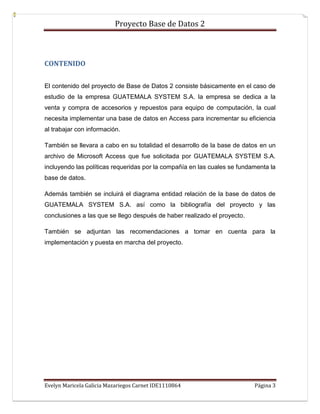 Proyecto Base de Datos 2



CONTENIDO


El contenido del proyecto de Base de Datos 2 consiste básicamente en el caso de
estudio de la empresa GUATEMALA SYSTEM S.A. la empresa se dedica a la
venta y compra de accesorios y repuestos para equipo de computación, la cual
necesita implementar una base de datos en Access para incrementar su eficiencia
al trabajar con información.

También se llevara a cabo en su totalidad el desarrollo de la base de datos en un
archivo de Microsoft Access que fue solicitada por GUATEMALA SYSTEM S.A.
incluyendo las políticas requeridas por la compañía en las cuales se fundamenta la
base de datos.

Además también se incluirá el diagrama entidad relación de la base de datos de
GUATEMALA SYSTEM S.A. así como la bibliografía del proyecto y las
conclusiones a las que se llego después de haber realizado el proyecto.

También se adjuntan las recomendaciones a tomar en cuenta para la
implementación y puesta en marcha del proyecto.




Evelyn Maricela Galicia Mazariegos Carnet IDE1110864                      Página 3
 