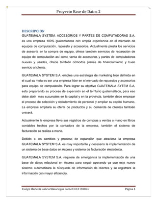 Proyecto Base de Datos 2



DESCRIPCION
GUATEMALA SYSTEM: ACCESORIOS Y PARTES DE COMPUTADORAS S.A.
es una empresa 100% guatemalteca con amplia experiencia en el mercado de
equipos de computación, repuesto y accesorios. Actualmente presta los servicios
de asesoría en la compra de equipo, ofrece también servicios de reparación de
equipo de computación así como venta de accesorios y partes de computadoras
nuevas y usadas, ofrece también cómodos planes de financiamiento y buen
servicio al cliente.

GUATEMALA SYSTEM S.A. emplea una estrategia de marketing bien definida en
el cual su meta es ser una empresa líder en el mercado de repuestos y accesorios
para equipo de computación. Para lograr su objetivo GUATEMALA SYTEM S.A.
esta preparando su proceso de expansión en el territorio guatemalteco, para eso
debe abrir mas sucursales en la capital y en la provincia, también debe empezar
el proceso de selección y reclutamiento de personal y ampliar su capital humano.
La empresa ampliara su oferta de productos y su demanda de clientes también
crecerá.

Actualmente la empresa lleva sus registros de compras y ventas a mano en libros
contables hechos por la contadora de la empresa, también el sistema de
facturación se realiza a mano.

Debido a los cambios y proceso de expansión que atraviesa la empresa
GUATEMALA SYSTEM S.A. es muy importante y necesario la implementación de
un sistema de base datos en Access y sistema de facturación electrónica.

GUATEMALA SYSTEM S.A. requiere de emergencia la implementación de una
base de datos relacional en Access para seguir operando ya que este nuevo
sistema automatizara la búsqueda de información de clientes y se registrara la
información con mayor eficiencia.




Evelyn Maricela Galicia Mazariegos Carnet IDE1110864                       Página 4
 