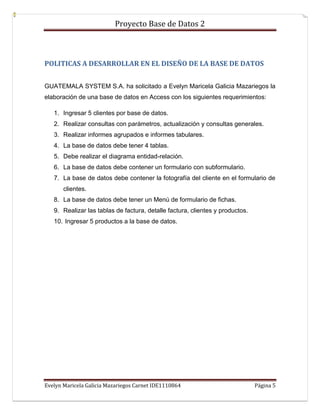 Proyecto Base de Datos 2



POLITICAS A DESARROLLAR EN EL DISEÑO DE LA BASE DE DATOS


GUATEMALA SYSTEM S.A. ha solicitado a Evelyn Maricela Galicia Mazariegos la
elaboración de una base de datos en Access con los siguientes requerimientos:

   1. Ingresar 5 clientes por base de datos.
   2. Realizar consultas con parámetros, actualización y consultas generales.
   3. Realizar informes agrupados e informes tabulares.
   4. La base de datos debe tener 4 tablas.
   5. Debe realizar el diagrama entidad-relación.
   6. La base de datos debe contener un formulario con subformulario.
   7. La base de datos debe contener la fotografía del cliente en el formulario de
       clientes.
   8. La base de datos debe tener un Menú de formulario de fichas.
   9. Realizar las tablas de factura, detalle factura, clientes y productos.
   10. Ingresar 5 productos a la base de datos.




Evelyn Maricela Galicia Mazariegos Carnet IDE1110864                           Página 5
 