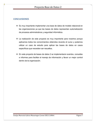 Proyecto Base de Datos 2



CONCLUSIONES


    Es muy importante implementar una base de datos de modelo relacional en
       las organizaciones ya que las bases de datos representan automatización
       de procesos administrativos y seguridad informática.


    La realización de este proyecto es muy importante para nosotros porque
       aplicamos todos los conocimientos obtenidos durante el curso y podemos
       utilizar un caso de estudio para aplicar las bases de datos en casos
       específicos que necesiten ser resueltos.


    En este proyecto de bases de datos 2 se implementaron eventos, consultas
       e informes para facilitar el manejo de información y llevar un mejor control
       dentro de la organización.




Evelyn Maricela Galicia Mazariegos Carnet IDE1110864                       Página 7
 