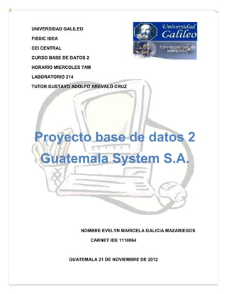 UNIVERSIDAD GALILEO

FISSIC IDEA

CEI CENTRAL

CURSO BASE DE DATOS 2

HORARIO MIERCOLES 7AM

LABORATORIO 214

TUTOR GUSTAVO ADOLFO AREVALO CRUZ




 Proyecto base de datos 2
   Guatemala System S.A.




                  NOMBRE EVELYN MARICELA GALICIA MAZARIEGOS

                        CARNET IDE 1110864



              GUATEMALA 21 DE NOVIEMBRE DE 2012
 