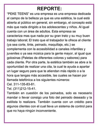 REPORTE:
“PEKE TEENS” es una empresa es una empresa dedicada
al campo de la belleza ya que es una estética, la cual está
abierta al público en general, sin embargo, el concepto está
más que nada dirigido a los adolescentes y niños. Al igual
cuenta con un área de adultos. Esta empresa se
caracteriza mas que nada por su gran trato y su muy buen
trabajo laboral; El trato que el trabajador le ofrece al cliente
(ya sea corte, tinte, peinado, maquillaje, etc.) se
complementa con la accesibilidad a canales infantiles y
juveniles o ya sea música para la gente mayor, al igual que
golosinas (Paletas de diferentes colores y sabores) para
cada cliente. Por otra parte, la estética también se abre a la
oportunidad de realizar una cita, la cual te ayuda a apartar
un lugar seguro para que te atiendan más rápido o a la
hora que tengas más accesible, las cuales se hacen por
llamada telefónica a los siguientes números:
Cel. 311-135-83-81.
Tel. (311)212-15-41.
También en cuestión de los peinados, solo es necesario
mandar o llevar consigo una foto del peinado deseado y la
estilista lo realizara. También cuenta con un crédito para
algunos clientes con el cual lleva un sistema de control para
que no haya ningún inconveniente.
 
