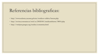 Referencias bibliograficas:
◦ http://www.seduma.yucatan.gob.mx/residuos-solidos/basura.php
◦ http://revista.consumer.es/web/es/20020301/medioambiente/38816.php
◦ http://vmitjans.pangea.org/residus/contamina.html
 