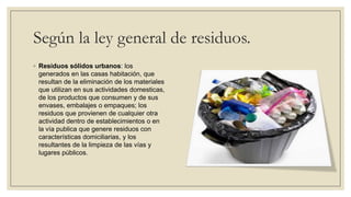 Según la ley general de residuos.
◦ Residuos sólidos urbanos: los
  generados en las casas habitación, que
  resultan de la eliminación de los materiales
  que utilizan en sus actividades domesticas,
  de los productos que consumen y de sus
  envases, embalajes o empaques; los
  residuos que provienen de cualquier otra
  actividad dentro de establecimientos o en
  la vía publica que genere residuos con
  características domiciliarias, y los
  resultantes de la limpieza de las vías y
  lugares públicos.
 
