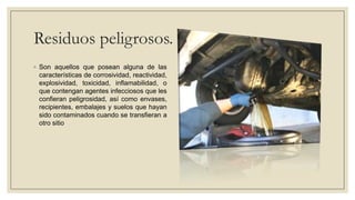 Residuos peligrosos.
◦ Son aquellos que posean alguna de las
  características de corrosividad, reactividad,
  explosividad, toxicidad, inflamabilidad, o
  que contengan agentes infecciosos que les
  confieran peligrosidad, así como envases,
  recipientes, embalajes y suelos que hayan
  sido contaminados cuando se transfieran a
  otro sitio
 