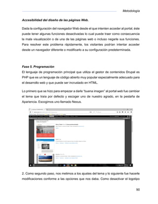 Metodología
90
Accesibilidad del diseño de las páginas Web.
Dada la configuración del navegador Web desde el que intenten acceder al portal, éste
puede tener algunas funciones desactivadas lo cual puede traer como consecuencia
la mala visualización o de una de las páginas web o incluso negarle sus funciones.
Para resolver este problema rápidamente, los visitantes podrían intentar acceder
desde un navegador diferente o modificarlo a su configuración predeterminada.
Fase 5. Programación
El lenguaje de programación principal que utiliza el gestor de contenidos Drupal es
PHP que es un lenguaje de código abierto muy popular especialmente adecuado para
el desarrollo web y que puede ser incrustado en HTML.
Lo primero que se hizo para empezar a darle “buena imagen” al portal web fue cambiar
el tema que traía por defecto y escoger uno de nuestro agrado, en la pestaña de
Apariencia. Escogimos uno llamado Nexus.
2. Como segundo paso, nos metimos a los ajustes del tema y lo siguiente fue hacerle
modificaciones conforme a las opciones que nos daba. Como desactivar el logotipo
 