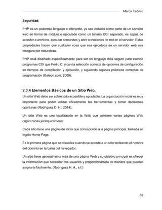 Marco Teórico
33
Seguridad:
PHP es un poderoso lenguaje e intérprete, ya sea incluido como parte de un servidor
web en forma de módulo o ejecutado como un binario CGI separado, es capaz de
acceder a archivos, ejecutar comandos y abrir conexiones de red en el servidor. Estas
propiedades hacen que cualquier cosa que sea ejecutada en un servidor web sea
insegura por naturaleza.
PHP está diseñado específicamente para ser un lenguaje más seguro para escribir
programas CGI que Perl o C, y con la selección correcta de opciones de configuración
en tiempos de compilación y ejecución, y siguiendo algunas prácticas correctas de
programación (Galeon.com, 2009).
2.3.4 Elementos Básicos de un Sitio Web.
Un sitio Web debe ser sobre todo accesible y agradable. La organización inicial es muy
importante para poder utilizar eficazmente las herramientas y tomar decisiones
oportunas (Rodríguez D. H., 2014).
Un sitio Web es una localización en la Web que contiene varias páginas Web
organizadas jerárquicamente.
Cada sitio tiene una página de inicio que corresponde a la página principal, llamada en
inglés Home Page.
Es la primera página que se visualiza cuando se accede a un sitio tecleando el nombre
del dominio en la barra del navegador.
Un sitio tiene generalmente más de una página Web y su objetivo principal es ofrecer
la información que necesitan los usuarios y proporcionársela de manera que puedan
asignarla fácilmente. (Rodríguez H. A., s.f.)
 
