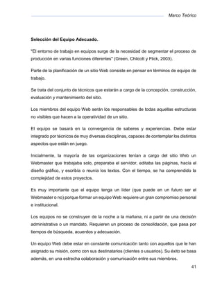 Marco Teórico
41
Selección del Equipo Adecuado.
"El entorno de trabajo en equipos surge de la necesidad de segmentar el proceso de
producción en varias funciones diferentes" (Green, Chilcott y Flick, 2003).
Parte de la planificación de un sitio Web consiste en pensar en términos de equipo de
trabajo.
Se trata del conjunto de técnicos que estarán a cargo de la concepción, construcción,
evaluación y mantenimiento del sitio.
Los miembros del equipo Web serán los responsables de todas aquellas estructuras
no visibles que hacen a la operatividad de un sitio.
El equipo se basará en la convergencia de saberes y experiencias. Debe estar
integrado por técnicos de muy diversas disciplinas, capaces de contemplar los distintos
aspectos que están en juego.
Inicialmente, la mayoría de las organizaciones tenían a cargo del sitio Web un
Webmaster que trabajaba solo, preparaba el servidor, editaba las páginas, hacía el
diseño gráfico, y escribía o reunía los textos. Con el tiempo, se ha comprendido la
complejidad de estos proyectos.
Es muy importante que el equipo tenga un líder (que puede en un futuro ser el
Webmaster o no) porque formar un equipo Web requiere un gran compromiso personal
e institucional.
Los equipos no se construyen de la noche a la mañana, ni a partir de una decisión
administrativa o un mandato. Requieren un proceso de consolidación, que pasa por
tiempos de búsqueda, acuerdos y adecuación.
Un equipo Web debe estar en constante comunicación tanto con aquellos que le han
asignado su misión, como con sus destinatarios (clientes o usuarios). Su éxito se basa
además, en una estrecha colaboración y comunicación entre sus miembros.
 