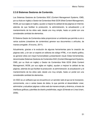 Marco Teórico
51
2.3.6 Sistemas Gestores de Contenido.
Los Sistemas Gestores de Contenidos SGC (Content Management Systems, CMS,
por su título en inglés) o Gestor de Contenidos Web GCW (Web Content Management,
WCM, por sus siglas en inglés), ayudan a mejorar la calidad de las páginas en Internet,
además de que facilitan la producción, la administración, la actualización y el
mantenimiento de los sitios web; desde uno muy simple, hasta un portal con una
considerable cantidad de elementos.
El Sistema Gestor de Contenidos debe proporcionar un ambiente que permita a uno o
varios autores (creadores de contenidos) generar sus documentos o artículos, de
manera amigable (Forcontu, 2011).
Actualmente, gracias a la evolución de algunas herramientas para la creación de
páginas web, y sin ser un experto en editores de código HTML, ni en diseño gráfico,
se generan sitios con mayor funcionalidad y presentación visual. Estas herramientas,
denominadas Sistemas Gestores de Contenidos SGC (Content Management Systems,
CMS, por su título en inglés) o Gestor de Contenidos Web GCW (Web Content
Management, WCM, por sus siglas en inglés), ayudan a mejorar la calidad de las
páginas, además de que facilitan la producción, la administración, la actualización y el
mantenimiento de los sitios web; desde uno muy simple, hasta un portal con una
considerable cantidad de elementos.
Un SGC es un software que se encuentra en un servidor web al que se le incorporan,
comúnmente, una o varias bases de datos, lo que permite al desarrollador crear,
administrar y actualizar páginas o sitios web de manera simple y dinámica, a través de
interfaces gráficas y plantillas de diseño predefinidas, según (Enterate en Línea Unam,
2008).
 
