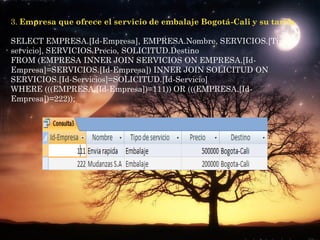 3. Empresa que ofrece el servicio de embalaje Bogotá-Cali y su tarifa.

SELECT EMPRESA.[Id-Empresa], EMPRESA.Nombre, SERVICIOS.[Tipo de
servicio], SERVICIOS.Precio, SOLICITUD.Destino
FROM (EMPRESA INNER JOIN SERVICIOS ON EMPRESA.[Id-
Empresa]=SERVICIOS.[Id-Empresa]) INNER JOIN SOLICITUD ON
SERVICIOS.[Id-Servicios]=SOLICITUD.[Id-Servicio]
WHERE (((EMPRESA.[Id-Empresa])=111)) OR (((EMPRESA.[Id-
Empresa])=222));
 