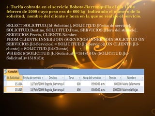 4. Tarifa cobrada en el servicio Bobota-Barranquilla el día 15 de
febrero de 2009 cuyo peso era de 600 kg indicando el numero de la
solicitud, nombre del cliente y hora en la que se realizo el servicio.

SELECT SOLICITUD.[Id-Solicitud], SOLICITUD.[Fecha de servicio],
SOLICITUD.Destino, SOLICITUD.Peso, SERVICIOS.[Hora del servicio],
SERVICIOS.Precio, CLIENTE.Nombre
FROM CLIENTE INNER JOIN (SERVICIOS INNER JOIN SOLICITUD ON
SERVICIOS.[Id-Servicios] = SOLICITUD.[Id-Servicio]) ON CLIENTE.[Id-
cliente] = SOLICITUD.[Id-Cliente]
WHERE (((SOLICITUD.[Id-Solicitud])=151814 Or (SOLICITUD.[Id-
Solicitud])=151815));
 