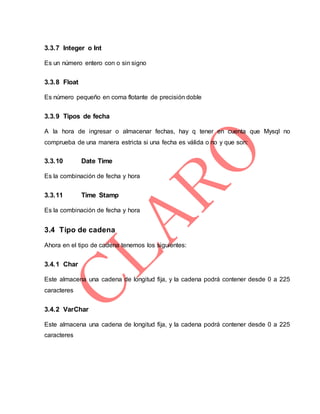 3.3.7 Integer o Int
Es un número entero con o sin signo
3.3.8 Float
Es número pequeño en coma flotante de precisión doble
3.3.9 Tipos de fecha
A la hora de ingresar o almacenar fechas, hay q tener en cuenta que Mysql no
comprueba de una manera estricta si una fecha es válida o no y que son:
3.3.10 Date Time
Es la combinación de fecha y hora
3.3.11 Time Stamp
Es la combinación de fecha y hora
3.4 Tipo de cadena
Ahora en el tipo de cadena tenemos los siguientes:
3.4.1 Char
Este almacena una cadena de longitud fija, y la cadena podrá contener desde 0 a 225
caracteres
3.4.2 VarChar
Este almacena una cadena de longitud fija, y la cadena podrá contener desde 0 a 225
caracteres
 