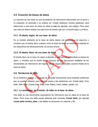 3.5 Creación de bases de datos
La creación de una base es una recopilación de información relacionado con un tema o
un propósito en particular y su sintaxis es; Create database nombre_database; para
seleccionar a esa base de datos se utiliza el use por ejemplo; use colegio. Para crear
una base se deben realizar dos ejercicios de diseño que son: el diseño lógico y el físico.
3.5.1 El diseño lógico de una base de datos
Es un modelo abstracto de la base de datos desde una perspectiva de negocios, y
mientras que el diseño físico muestra como la base de datos se ordenan en realidad en
los dispositivos de almacenamiento de acceso directo.
3.5.2 El diseño físico de una base de datos
El diseño físico de la base de datos es llevado a cabo por los especialista en bases de
datos, y mientras que el diseño lógico requiere de una descripción detallada de las
necesidades de información del negocio de los negocios actuales usuarios finales de la
base de datos.
3.6 Sentencia de SQL
En la sentencia de SQL o Lenguaje de Consulta Estructurado tiene bastante sentencias
que se pueden utilizarse para diversas tareas y las sentencias son: Create table, Drop
table, Alter table, Create View, Drop View, Select, insert, delete, update, etc.
3.6.1 La sentencias de Creación de tabla en la base de datos
Una tabla es una herramienta organización de información que se utiliza en la base de
datos, Para crear una tabla puede utilizarse este comando Create table, por ejemplo
create table nombre_table y las tablas se componen en columna y fila
 