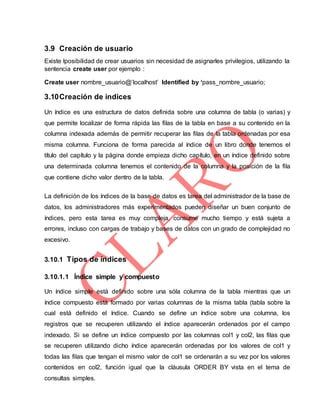 3.9 Creación de usuario
Existe lposibilidad de crear usuarios sin necesidad de asignarles privilegios, utilizando la
sentencia create user por ejemplo :
Create user nombre_usuario@’localhost’ Identified by ‘pass_nombre_usuario;
3.10Creación de indices
Un índice es una estructura de datos definida sobre una columna de tabla (o varias) y
que permite localizar de forma rápida las filas de la tabla en base a su contenido en la
columna indexada además de permitir recuperar las filas de la tabla ordenadas por esa
misma columna. Funciona de forma parecida al índice de un libro donde tenemos el
título del capítulo y la página donde empieza dicho capítulo, en un índice definido sobre
una determinada columna tenemos el contenido de la columna y la posición de la fila
que contiene dicho valor dentro de la tabla.
La definición de los índices de la base de datos es tarea del administrador de la base de
datos, los administradores más experimentados pueden diseñar un buen conjunto de
índices, pero esta tarea es muy compleja, consume mucho tiempo y está sujeta a
errores, incluso con cargas de trabajo y bases de datos con un grado de complejidad no
excesivo.
3.10.1 Tipos de índices
3.10.1.1 Índice simple y compuesto
Un índice simple está definido sobre una sóla columna de la tabla mientras que un
índice compuesto está formado por varias columnas de la misma tabla (tabla sobre la
cual está definido el índice. Cuando se define un índice sobre una columna, los
registros que se recuperen utilizando el índice aparecerán ordenados por el campo
indexado. Si se define un índice compuesto por las columnas col1 y col2, las filas que
se recuperen utilizando dicho índice aparecerán ordenadas por los valores de col1 y
todas las filas que tengan el mismo valor de col1 se ordenarán a su vez por los valores
contenidos en col2, función igual que la cláusula ORDER BY vista en el tema de
consultas simples.
 