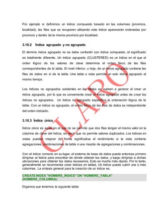 Por ejemplo si definimos un índice compuesto basado en las columnas (provincia,
localidad), las filas que se recuperen utilizando este índice aparecerán ordenadas por
provincia y dentro de la misma provincia por localidad.
3.10.2 Índice agrupado y no agrupado
El término índice agrupado no se debe confundir con índice compuesto, el significado
es totalmente diferente. Un índice agrupado (CLUSTERED) es un índice en el que el
orden lógico de los valores de clave determina el orden físico de las filas
correspondientes de la tabla. El nivel inferior, u hoja, de un índice agrupado contiene las
filas de datos en sí de la tabla. Una tabla o vista permite un solo índice agrupado al
mismo tiempo.
Los índices no agrupados existentes en las tablas se vuelven a generar al crear un
índice agrupado, por lo que es conveniente crear el índice agrupado antes de crear los
índices no agrupados. Un índice no agrupado especifica la ordenación lógica de la
tabla. Con un índice no agrupado, el orden físico de las filas de datos es independiente
del orden indizado.
3.10.3 Índice único
Índice único es aquel en el que no se permite que dos filas tengan el mismo valor en la
columna de clave del índice, es decir que no permite valores duplicados. Los índices en
vistas pueden mejorar de forma significativa el rendimiento si la vista contiene
agregaciones, combinaciones de tabla o una mezcla de agregaciones y combinaciones.
Con el índice correcto en su lugar, el sistema de base de datos puede entonces primero
dirigirse al índice para encontrar de dónde obtener los datos, y luego dirigirse a dichas
ubicaciones para obtener los datos necesarios. Esto es mucho más rápido. Por lo tanto,
generalmente se recomienda crear índices en tablas. Un índice puede cubrir una o más
columnas. La sintaxis general para la creación de un índice es:
CREATE INDEX "NOMBRE_ÍNDICE" ON "NOMBRE_TABLA"
(NOMBRE_COLUMNA);
Digamos que tenemos la siguiente tabla:
 