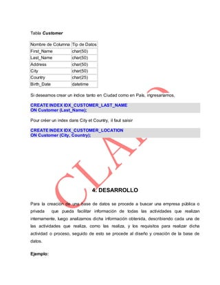 Tabla Customer
Nombre de Columna Tip de Datos
First_Name char(50)
Last_Name char(50)
Address char(50)
City char(50)
Country char(25)
Birth_Date datetime
Si deseamos crear un índice tanto en Ciudad como en País, ingresaríamos,
CREATE INDEX IDX_CUSTOMER_LAST_NAME
ON Customer (Last_Name);
Pour créer un index dans City et Country, il faut saisir
CREATE INDEX IDX_CUSTOMER_LOCATION
ON Customer (City, Country);
4. DESARROLLO
Para la creación de una base de datos se procede a buscar una empresa pública o
privada que pueda facilitar información de todas las actividades que realizan
internamente, luego analizamos dicha información obtenida, describiendo cada una de
las actividades que realiza, como las realiza, y los requisitos para realizar dicha
actividad o proceso, seguido de esto se procede al diseño y creación de la base de
datos.
Ejemplo:
 