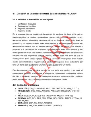 4.1 Creación de una Base de Datos para la empresa “CLARO”
4.1.1 Procesos o Actividades de la Empresa
 Verificación de deudas
 Restauración de chips
 Registros de equipos
 Registrar cliente
En la empresa claro se requiere de la creación de una base de datos en la cual se
puedan registrar los clientes y proveedores con su código, nombre, apellido, ciudad,
número de teléfono, dirección y número de cédula en donde un cliente podrá tener un
proveedor y un proveedor podrá tener varios clientes y, el cliente podrá solicitar una
verificación de deudas con su número telefónico, numero de cedula o el nombre y
proceder a la cancelación de la misma, un cliente podrá tener varias deudas y una
deuda podrá ser de un solo cliente Así mismo requiere registrar la venta de los equipos
celulares con sus respectivos códigos, marcas, modelo, costo con el fin de que un
cliente puedes tener varios equipos celulares y un equipo celular puede tener un solo
cliente. Como también se requiere saber cuántos planes puede tener cada cliente por
tanto un cliente solo puede tener un plan y un plan puede tener un cliente.
Para las restauraciones de chips en caso de que se le haya perdido o por robo el
cliente podrá reportarlo acercándose a servicios de clientes claro presentando, número
del chip, o cedula de identidad del cliente para proceder a restaurar el chip. Un cliente
podrá restaurar un chip y un chip podrá ser restaurado por un cliente.
4.2 Entidades y atributos
 CLIENTES: (COD_CLI, NOMBRE, APELLIDO, DIRECCION, NRO_TLF, C.I)
 PROVEEDOR: (COD_PROV, NOMBRE, APELLIDO, DIRECCION, NRO_TLF,
C.I)
 PLAN: (COD_PLAN, PAQUETES, MN_GRATIS, MEGAS, TARIFAS)
 DEUDAS: (COD_DEU, TIPO_DEU, TOTAL_DEU, TOTAL, TARIFA, FECHA_INI,
FECHA_FIN)
 CHIP: (COD_CHIP, PIN, PUNK, NUMERO)
 EQUIPOS: (COD_EQUI, MARCA, MODELO, PRECIO)
 