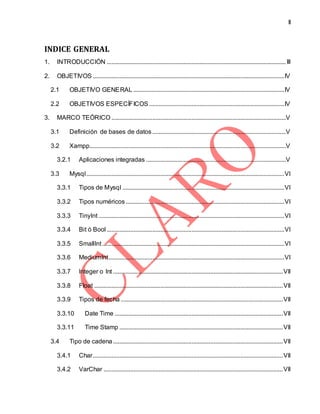 II
INDICE GENERAL
1. INTRODUCCIÓN ..................................................................................................................III
2. OBJETIVOS ..........................................................................................................................IV
2.1 OBJETIVO GENERAL ................................................................................................IV
2.2 OBJETIVOS ESPECÍFICOS ......................................................................................IV
3. MARCO TEÓRICO ...............................................................................................................V
3.1 Definición de bases de datos .....................................................................................V
3.2 Xampp.............................................................................................................................V
3.2.1 Aplicaciones integradas .........................................................................................V
3.3 Mysql..............................................................................................................................VI
3.3.1 Tipos de Mysql .......................................................................................................VI
3.3.2 Tipos numéricos.....................................................................................................VI
3.3.3 TinyInt ......................................................................................................................VI
3.3.4 Bit ó Bool .................................................................................................................VI
3.3.5 SmallInt....................................................................................................................VI
3.3.6 MediumInt................................................................................................................VI
3.3.7 Integer o Int ............................................................................................................VII
3.3.8 Float ........................................................................................................................VII
3.3.9 Tipos de fecha .......................................................................................................VII
3.3.10 Date Time ...........................................................................................................VII
3.3.11 Time Stamp ........................................................................................................VII
3.4 Tipo de cadena............................................................................................................VII
3.4.1 Char.........................................................................................................................VII
3.4.2 VarChar ..................................................................................................................VII
 