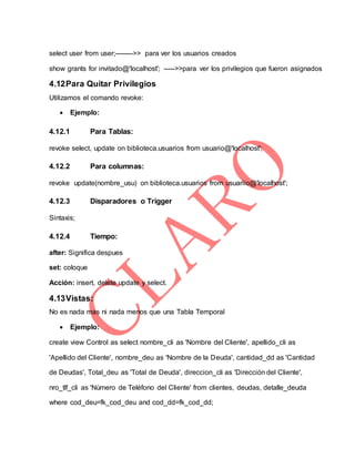 select user from user;-------->> para ver los usuarios creados
show grants for invitado@'localhost'; ----->>para ver los privilegios que fueron asignados
4.12Para Quitar Privilegios
Utilizamos el comando revoke:
 Ejemplo:
4.12.1 Para Tablas:
revoke select, update on biblioteca.usuarios from usuario@'localhost';
4.12.2 Para columnas:
revoke update(nombre_usu) on biblioteca.usuarios from usuariio@'localhost';
4.12.3 Disparadores o Trigger
Sintaxis;
4.12.4 Tiempo:
after: Significa despues
set: coloque
Acción: insert, delete update y select.
4.13Vistas:
No es nada mas ni nada menos que una Tabla Temporal
 Ejemplo:
create view Control as select nombre_cli as 'Nombre del Cliente', apellido_cli as
'Apellido del Cliente', nombre_deu as 'Nombre de la Deuda', cantidad_dd as 'Cantidad
de Deudas', Total_deu as 'Total de Deuda', direccion_cli as 'Dirección del Cliente',
nro_tlf_cli as 'Número de Teléfono del Cliente' from clientes, deudas, detalle_deuda
where cod_deu=fk_cod_deu and cod_dd=fk_cod_dd;
 