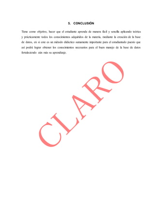 5. CONCLUSIÓN
Tiene como objetivo, hacer que el estudiante aprenda de manera fácil y sencilla aplicando teórica
y prácticamente todos los conocimientos adquiridos de la materia, mediante la creación de la base
de datos, en si este es un método didáctico sumamente importante para el estudiantado puesto que
así podrá lograr obtener los conocimientos necesarios para el buen manejo de la base de datos
fortaleciendo aún más su aprendizaje.
 
