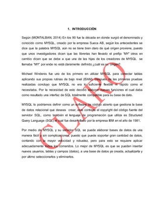 1. INTRODUCCIÓN
Según (MONTALBAN, 2014) En los 90 fue la década en donde surgió el denominado y
conocido como MYSQL, creado por la empresa Sueca AB, según los antecedentes se
dice que la palabra MYSQL aún no se tiene bien claro de qué origen proviene, puesto
que unos investigadores dicen que las librerías han llevado el prefijo “MY” otros en
cambio dicen que se debe a que una de las hijas de los creadores de MYSQL se
llamaba “MY” por ende no está claramente definido ¿cuál es su origen?
Michael Windenis fue uno de los primero en utilizar MYSQL para conectar tablas
aplicando sus propias rutinas de bajo nivel (ISAM). Después de las primeras pruebas
realizadas concluyo que MYSQL no era lo suficiente flexible ni rápido como el
necesitaba. Por la necesidad de esto decidió elaborar nuevas funciones el cual daba
como resultado una interfaz de SQL totalmente compatible para su base de dato.
MYSQL lo podríamos definir como un software de código abierto que gestiona la base
de datos relacional que deseas crear, este contiene el copyright del código fuente del
servidor SQL, como también el lenguaje de programación que utiliza es Structured
Query Language (SQL) el cual fue desarrollado por la empresa IBM en el año de 1981.
Por medio de MYSQL y su servidor SQL se puede elaborar bases de datos de una
manera fácil y sin complicaciones, puesto que puede soportar gran cantidad de datos,
contando con la mayor velocidad y robustez, pero para esto se requiere aplicar
adecuadamente todos los comandos. Lo mejor de MYSQL es que se pueden insertar
nuevos usuarios, tablas y campos (datos), a una base de datos ya creada, actualizarla y
por ultimo seleccionarlos y eliminarlos.
 