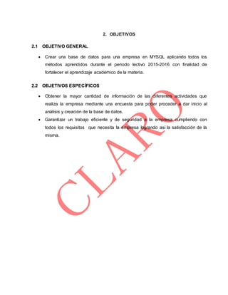 2. OBJETIVOS
2.1 OBJETIVO GENERAL
 Crear una base de datos para una empresa en MYSQL aplicando todos los
métodos aprendidos durante el periodo lectivo 2015-2016 con finalidad de
fortalecer el aprendizaje académico de la materia.
2.2 OBJETIVOS ESPECÍFICOS
 Obtener la mayor cantidad de información de las diferentes actividades que
realiza la empresa mediante una encuesta para poder proceder a dar inicio al
análisis y creación de la base de datos.
 Garantizar un trabajo eficiente y de seguridad a la empresa cumpliendo con
todos los requisitos que necesita la empresa logrando así la satisfacción de la
misma.
 