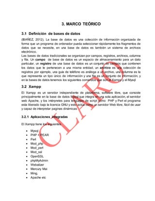 3. MARCO TEÓRICO
3.1 Definición de bases de datos
(IBAÑEZ, 2012), La base de datos es una colección de información organizada de
forma que un programa de ordenador pueda seleccionar rápidamente los fragmentos de
datos que se necesite, en una base de datos es también un sistema de archivos
electrónico.
Las bases de datos tradicionales se organizan por campos, registros, archivos, columna
y fila. Un campo de base de datos es un espacio de almacenamiento para un dato
particular, un registro de una base de datos es un conjunto de campos que contienen
los datos que le pertenecen a una misma entidad, un archivo es una colección de
registros por ejemplo, una guía de teléfono es análoga a un archivo, una columna es la
que representa un tipo único de información y una fila es un conjunto de información, y
en la bases de datos tenemos los siguientes comandos que son el Xampp y el Mysql
3.2 Xampp
El Xampp es un servidor independiente de plataforma, software libre, que consiste
principalmente en la base de datos Mysql que integra en una sola aplicación, el servidor
web Apache, y los intérpretes para lenguajes de script como PHP y Perl el programa
esta liberado bajo la licencia GNU y esto actúa como un servidor Web libre, fácil de usar
y capaz de interpretar paginas dinámicas
3.2.1 Aplicaciones integradas
El Xampp tiene los siguientes
 Mysql
 PHP + PEAR
 Perl
 Mod_php
 Mod_perl
 Mod_ssl
 OpenSSL
 phpMyAdmin
 Webalizer
 Mercury Mai
 Ming,
 Apache etc
 
