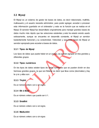 3.3 Mysql
El Mysql es un sistema de gestor de bases de datos, es decir relacionado, multihilo,
multiusuario y el usuario necesita administrar, para poder agregar, acceder o procesar
esta información guardado en el ordenador y esta es la función que se realiza en el
Mysql. El servidor Mysql fue desarrollado originalmente para manejar grandes bases de
datos mucho más rápido que las soluciones existentes y esto ha estado siendo usado
exitosamente, aunque se encuentra en desarrollo constante, el Mysql un servidor
bastantemente funcional y su conectividad. Velocidad y seguridad hacen de Mysql un
servidor apropiado para acceder a bases de datos.
3.3.1 Tipos de Mysql
Los tipos de datos que puede haber en un campo, se pueden agrupar en tres grandes y
diferentes grupos
3.3.2 Tipos numéricos
En los tipos de datos existen tipos de datos numéricos que se pueden dividir en dos
hermosa grandes grupos, la que son flotante es decir que lleva coma (decimales) y hay
la q no y ellos son:
3.3.3 TinyInt
Es un número entero con o sin signo.
3.3.4 Bit ó Bool
Es un número entero que puede ser ó 1.
3.3.5 SmallInt
Es un número entero con o sin signo.
3.3.6 MediumInt
Es un número entero con o sin signo
 