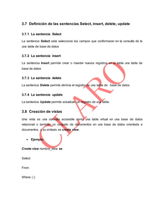 3.7 Definición de las sentencias Select, insert, delete, update
3.7.1 La sentencia Select
La sentencia Select esta selecciona los campos que conformaran en la consulta de la
una tabla de base de datos
3.7.2 La sentencia insert
La sentencia Insert permite crear o insertar nuevos registros en la tabla una tabla de
base de datos
3.7.3 La sentencia delete
La sentencia Delete permite elimina el registro de una tabla de base de datos
3.7.4 La sentencia update
La sentencia Update permite actualizar un registro de una tabla.
3.8 Creación de vistas
Una vista es una consulta accesible como una tabla virtual en una base de datos
relacional o también un conjunto de documentos en una base de datos orientada a
documentos, y su sintaxis es create view.
 Ejemplo:
Create view nombre_view as
Select
From
Where ( );
 