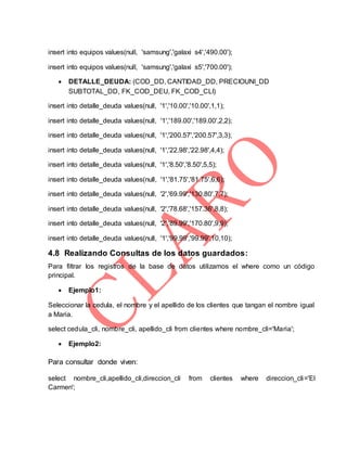 insert into equipos values(null, 'samsung','galaxi s4','490.00');
insert into equipos values(null, 'samsung','galaxi s5','700.00');
 DETALLE_DEUDA: (COD_DD, CANTIDAD_DD, PRECIOUNI_DD
SUBTOTAL_DD, FK_COD_DEU, FK_COD_CLI)
insert into detalle_deuda values(null, '1','10.00','10.00',1,1);
insert into detalle_deuda values(null, '1','189.00','189.00',2,2);
insert into detalle_deuda values(null, '1','200.57','200.57',3,3);
insert into detalle_deuda values(null, '1','22.98','22.98',4,4);
insert into detalle_deuda values(null, '1','8.50','8.50',5,5);
insert into detalle_deuda values(null, '1','81.75','81.75',6,6);
insert into detalle_deuda values(null, '2','69.99','130.80',7,7);
insert into detalle_deuda values(null, '2','78.68','157.36',8,8);
insert into detalle_deuda values(null, '2','89.99','170.80',9,9);
insert into detalle_deuda values(null, '1','99.99','99.99',10,10);
4.8 Realizando Consultas de los datos guardados:
Para filtrar los registros de la base de datos utilizamos el where como un código
principal.
 Ejemplo1:
Seleccionar la cedula, el nombre y el apellido de los clientes que tangan el nombre igual
a Maria.
select cedula_cli, nombre_cli, apellido_cli from clientes where nombre_cli='Maria';
 Ejemplo2:
Para consultar donde viven:
select nombre_cli,apellido_cli,direccion_cli from clientes where direccion_cli='El
Carmen';
 