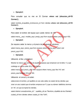  Ejemplo3:
Para consultar que no vive en El Carmen where not (direccion_cli='El
Carmen');
select nombre_cli,apellido_cli,direccion_cli from clientes where not (direccion_cli='El
Carmen');
 Ejemplo4:
Para saber el nombre del equipo que cueste menos de 100.
select marca__equi, modelo_equi, precjo_equi from equipos where precio_equi>100;
 Ejemplo5:
Se requiere saber la marca y el precio de los equipos_celulares.
select marca_equi, precio_equi from equipos where marca_equi='nokia' and
precio_equi>100;
 Ejemplo6:
Utilizando el like y betwween:
Mostrar la marca y los precios de aquellos equipos que empiecen con la letra ‘n’ y que
contenga un precio entre 50 y 100 dólares.
select marca_equi precio_equi from equipos where marca_equi like 'n%' and
precio_equi between 50 and 100;
Utilizando el concat y el substr:
seleccionar el nombre y el apellido en una sola celda, la ciudad de los clientes que
vivan en una ciudad que el nombre empiece con 'l' y que su número telefónico termine
en ‘44’, sin que se repita los clientes.
select distinct concat(nombre_cli,' ', apellido_cli) as "Nombre y Apellido de los Clientes",
ciudad_cli from clientes where ciudad_cli like '%44';
 