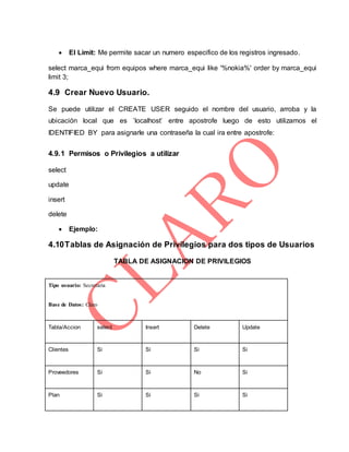 El Limit: Me permite sacar un numero especifico de los registros ingresado.
select marca_equi from equipos where marca_equi like '%nokia%' order by marca_equi
limit 3;
4.9 Crear Nuevo Usuario.
Se puede utilizar el CREATE USER seguido el nombre del usuario, arroba y la
ubicación local que es ’localhost’ entre apostrofe luego de esto utilizamos el
IDENTIFIED BY para asignarle una contraseña la cual ira entre apostrofe:
4.9.1 Permisos o Privilegios a utilizar
select
update
insert
delete
 Ejemplo:
4.10Tablas de Asignación de Privilegios para dos tipos de Usuarios
TABLA DE ASIGNACION DE PRIVILEGIOS
Tipo usuario: Secretaria
Base de Datos: Claro
Tabla/Accion select Insert Delete Update
Clientes Si Si Si Si
Proveedores Si Si No Si
Plan Si Si Si Si
 