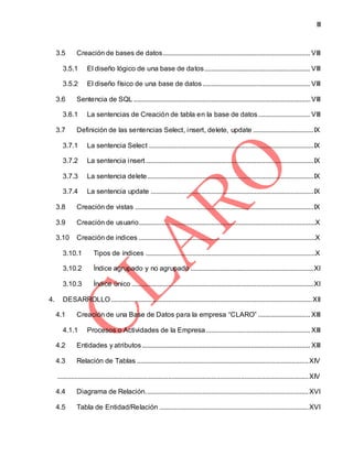 III
3.5 Creación de bases de datos..................................................................................... VIII
3.5.1 El diseño lógico de una base de datos............................................................. VIII
3.5.2 El diseño físico de una base de datos .............................................................. VIII
3.6 Sentencia de SQL...................................................................................................... VIII
3.6.1 La sentencias de Creación de tabla en la base de datos.............................. VIII
3.7 Definición de las sentencias Select, insert, delete, update ...................................IX
3.7.1 La sentencia Select ...............................................................................................IX
3.7.2 La sentencia insert.................................................................................................IX
3.7.3 La sentencia delete................................................................................................IX
3.7.4 La sentencia update ..............................................................................................IX
3.8 Creación de vistas .......................................................................................................IX
3.9 Creación de usuario......................................................................................................X
3.10 Creación de indices ......................................................................................................X
3.10.1 Tipos de índices ..................................................................................................X
3.10.2 Índice agrupado y no agrupado .......................................................................XI
3.10.3 Índice único .........................................................................................................XI
4. DESARROLLO....................................................................................................................XII
4.1 Creación de una Base de Datos para la empresa “CLARO” .............................. XIII
4.1.1 Procesos o Actividades de la Empresa ............................................................ XIII
4.2 Entidades y atributos................................................................................................. XIII
4.3 Relación de Tablas ...................................................................................................XIV
.................................................................................................................................................XIV
4.4 Diagrama de Relación..............................................................................................XVI
4.5 Tabla de Entidad/Relación ......................................................................................XVI
 