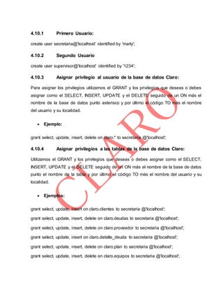 4.10.1 Primero Usuario:
create user secretaria@'localhost' identified by 'marly';
4.10.2 Segundo Usuario
create user supervisor@'localhost' identified by '1234';
4.10.3 Asignar privilegio al usuario de la base de datos Claro:
Para asignar los privilegios utilizamos el GRANT y los privilegios que deseas o debes
asignar como el SELECT, INSERT, UPDATE y el DELETE seguido de un ON más el
nombre de la base de datos punto asterisco y por último el código TO más el nombre
del usuario y su localidad.
 Ejemplo:
grant select, update, insert, delete on claro.* to secretaria @'localhost';
4.10.4 Asignar privilegios a las tablas de la base de datos Claro:
Utilizamos el GRANT y los privilegios que deseas o debes asignar como el SELECT,
INSERT, UPDATE y el DELETE seguido de un ON más el nombre de la base de datos
punto el nombre de la tabla y por último el código TO más el nombre del usuario y su
localidad.
 Ejemplos:
grant select, update, insert on claro.clientes to secretaria @'localhost';
grant select, update, insert, delete on claro.deudas to secretaria @'localhost';
grant select, update, insert, delete on claro.proveedor to secretaria @'localhost';
grant select, update, insert on claro.detalle_deuda to secretaria @'localhost';
grant select, update, insert, delete on claro.plan to secretaria @'localhost';
grant select, update, insert, delete on claro.equipos to secretaria @'localhost';
 