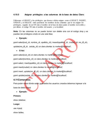 4.10.5 Asignar privilegios a las columnas de la base de datos Claro:
Utilizamos el GRANT y los privilegios que deseas o debes asignar como el SELECT, INSERT,
UPDATE y el DELETE entre paréntesis los nombres de las columnas que le vas asignar los
privilegios, seguido de un ON más el nombre de la base de datos punto el nombre de la tabla y
por último el código TO más el nombre del usuario y su localidad.
Nota: En las columnas no se puede borrar con delete sino con el codigo drop y se
puedee dar privilegios a todo en una sola línea
 Ejemplo:
grant select(cod_cli, nombre_cli, apellido_cli), inssert(apellido_cli, ciudad_cli, nro_tlf_cli),
update(nro_tlf_cli, cedula_cli) on claro.clientes to marlen@'localhost';
 O Así:
grant select(cod_cli) on claro.clientes to marlen@'localhost';
grant select(nombre_cli) on claro.clientes to marlen@'localhost';
grant select, insert(apellido_cli) on claro.clientes to marlen@'localhost';
grant insert(ciudad) on claro.clientes to marlen@'localhost';
grant insert, update(nro_tlf_cli) on claro.clientes to marlen@'localhost';
grant update(cedula_cli) on claro.clientes to marlen@'localhost';
4.11Comandos;
Para poder saber dónde están guardados los usuarios creados debemos ingresar a la
base de datos mysql
 Ejemplo:
Primero
show databse;
Luego:
use mysql;
show tables;
 