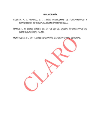 BIBLIOGRAFÍA
CUESTA, A., & HIDALGO, J. I. ( 2009). PROBLEMAS DE FUNDAMENTOS Y
ESTRUCTURA DE COMPUTADORAS. PRENTICE-HALL.
IBAÑEZ, L. H. (2012). BASES DE DATOS (CFGS. CICLOS INFORMATIVOS DE
GRADO SUPERIOR). RA-MA.
MONTALBAN, I. L. (2014). BASES DE DATOS. GARCETA GRUPO EDITORIAL.
 