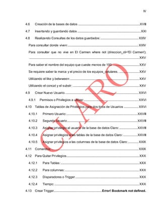 IV
4.6 Creación de la bases de datos ..............................................................................XVIII
4.7 Insertando y guardando datos ................................................................................XXI
4.8 Realizando Consultas de los datos guardados:................................................ XXIV
Para consultar donde viven:......................................................................................... XXIV
Para consultar que no vive en El Carmen where not (direccion_cli='El Carmen');
...........................................................................................................................................XXV
Para saber el nombre del equipo que cueste menos de 100. .................................XXV
Se requiere saber la marca y el precio de los equipos_celulares. .........................XXV
Utilizando el like y betwween: .......................................................................................XXV
Utilizando el concat y el substr: ....................................................................................XXV
4.9 Crear Nuevo Usuario............................................................................................. XXVI
4.9.1 Permisos o Privilegios a utilizar..................................................................... XXVI
4.10 Tablas de Asignación de Privilegios para dos tipos de Usuarios .................. XXVI
4.10.1 Primero Usuario:..........................................................................................XXVIII
4.10.2 Segundo Usuario.........................................................................................XXVIII
4.10.3 Asignar privilegio al usuario de la base de datos Claro: .......................XXVIII
4.10.4 Asignar privilegios a las tablas de la base de datos Claro: ..................XXVIII
4.10.5 Asignar privilegios a las columnas de la base de datos Claro:............. XXIX
4.11 Comandos;.............................................................................................................. XXIX
4.12 Para Quitar Privilegios............................................................................................XXX
4.12.1 Para Tablas:...................................................................................................XXX
4.12.2 Para columnas:..............................................................................................XXX
4.12.3 Disparadores o Trigger.................................................................................XXX
4.12.4 Tiempo: ...........................................................................................................XXX
4.13 Crear Trigger.............................................................Error! Bookmark not defined.
 