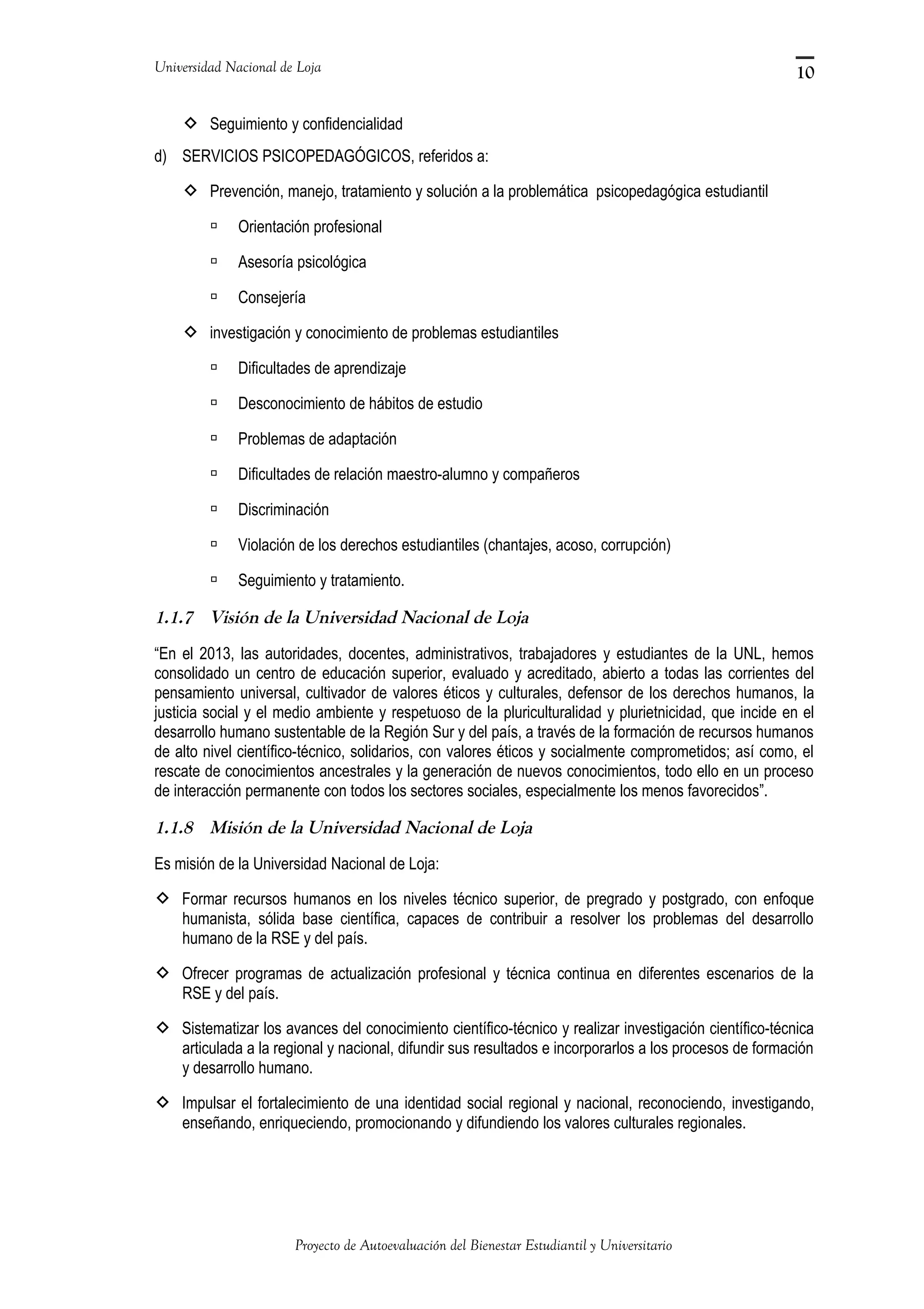 Universidad Nacional de Loja
 Seguimiento y confidencialidad
d) SERVICIOS PSICOPEDAGÓGICOS, referidos a:
 Prevención, manejo, tratamiento y solución a la problemática psicopedagógica estudiantil
 Orientación profesional
 Asesoría psicológica
 Consejería
 investigación y conocimiento de problemas estudiantiles
 Dificultades de aprendizaje
 Desconocimiento de hábitos de estudio
 Problemas de adaptación
 Dificultades de relación maestro-alumno y compañeros
 Discriminación
 Violación de los derechos estudiantiles (chantajes, acoso, corrupción)
 Seguimiento y tratamiento.
1.1.7 Visión de la Universidad Nacional de Loja
“En el 2013, las autoridades, docentes, administrativos, trabajadores y estudiantes de la UNL, hemos
consolidado un centro de educación superior, evaluado y acreditado, abierto a todas las corrientes del
pensamiento universal, cultivador de valores éticos y culturales, defensor de los derechos humanos, la
justicia social y el medio ambiente y respetuoso de la pluriculturalidad y plurietnicidad, que incide en el
desarrollo humano sustentable de la Región Sur y del país, a través de la formación de recursos humanos
de alto nivel científico-técnico, solidarios, con valores éticos y socialmente comprometidos; así como, el
rescate de conocimientos ancestrales y la generación de nuevos conocimientos, todo ello en un proceso
de interacción permanente con todos los sectores sociales, especialmente los menos favorecidos”.
1.1.8 Misión de la Universidad Nacional de Loja
Es misión de la Universidad Nacional de Loja:
 Formar recursos humanos en los niveles técnico superior, de pregrado y postgrado, con enfoque
humanista, sólida base científica, capaces de contribuir a resolver los problemas del desarrollo
humano de la RSE y del país.
 Ofrecer programas de actualización profesional y técnica continua en diferentes escenarios de la
RSE y del país.
 Sistematizar los avances del conocimiento científico-técnico y realizar investigación científico-técnica
articulada a la regional y nacional, difundir sus resultados e incorporarlos a los procesos de formación
y desarrollo humano.
 Impulsar el fortalecimiento de una identidad social regional y nacional, reconociendo, investigando,
enseñando, enriqueciendo, promocionando y difundiendo los valores culturales regionales.
Proyecto de Autoevaluación del Bienestar Estudiantil y Universitario
10
 