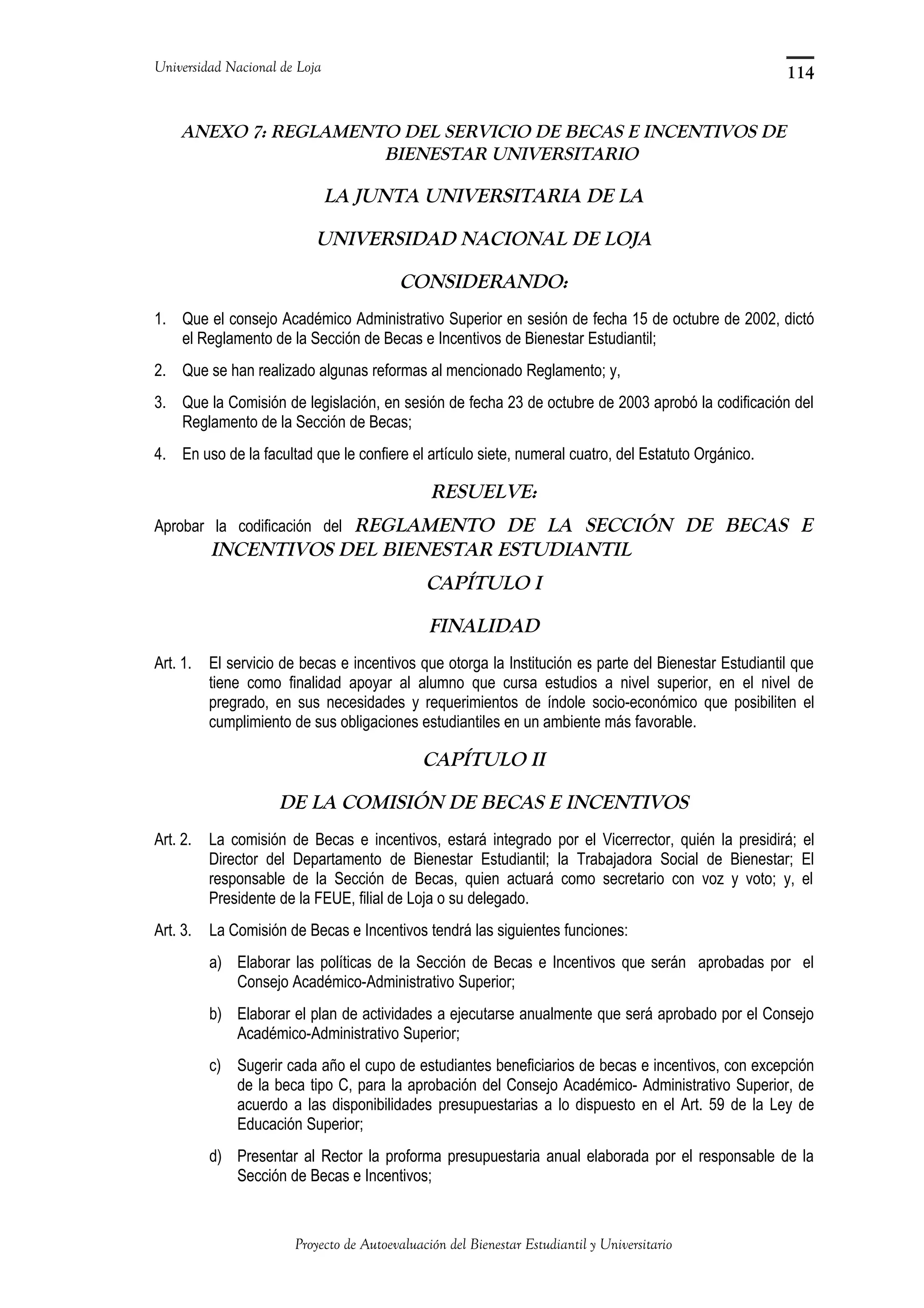 Universidad Nacional de Loja
ANEXO 7: REGLAMENTO DEL SERVICIO DE BECAS E INCENTIVOS DE
BIENESTAR UNIVERSITARIO
LA JUNTA UNIVERSITARIA DE LA
UNIVERSIDAD NACIONAL DE LOJA
CONSIDERANDO:
1. Que el consejo Académico Administrativo Superior en sesión de fecha 15 de octubre de 2002, dictó
el Reglamento de la Sección de Becas e Incentivos de Bienestar Estudiantil;
2. Que se han realizado algunas reformas al mencionado Reglamento; y,
3. Que la Comisión de legislación, en sesión de fecha 23 de octubre de 2003 aprobó la codificación del
Reglamento de la Sección de Becas;
4. En uso de la facultad que le confiere el artículo siete, numeral cuatro, del Estatuto Orgánico.
RESUELVE:
Aprobar la codificación del REGLAMENTO DE LA SECCIÓN DE BECAS E
INCENTIVOS DEL BIENESTAR ESTUDIANTIL
CAPÍTULO I
FINALIDAD
Art. 1. El servicio de becas e incentivos que otorga la Institución es parte del Bienestar Estudiantil que
tiene como finalidad apoyar al alumno que cursa estudios a nivel superior, en el nivel de
pregrado, en sus necesidades y requerimientos de índole socio-económico que posibiliten el
cumplimiento de sus obligaciones estudiantiles en un ambiente más favorable.
CAPÍTULO II
DE LA COMISIÓN DE BECAS E INCENTIVOS
Art. 2. La comisión de Becas e incentivos, estará integrado por el Vicerrector, quién la presidirá; el
Director del Departamento de Bienestar Estudiantil; la Trabajadora Social de Bienestar; El
responsable de la Sección de Becas, quien actuará como secretario con voz y voto; y, el
Presidente de la FEUE, filial de Loja o su delegado.
Art. 3. La Comisión de Becas e Incentivos tendrá las siguientes funciones:
a) Elaborar las políticas de la Sección de Becas e Incentivos que serán aprobadas por el
Consejo Académico-Administrativo Superior;
b) Elaborar el plan de actividades a ejecutarse anualmente que será aprobado por el Consejo
Académico-Administrativo Superior;
c) Sugerir cada año el cupo de estudiantes beneficiarios de becas e incentivos, con excepción
de la beca tipo C, para la aprobación del Consejo Académico- Administrativo Superior, de
acuerdo a las disponibilidades presupuestarias a lo dispuesto en el Art. 59 de la Ley de
Educación Superior;
d) Presentar al Rector la proforma presupuestaria anual elaborada por el responsable de la
Sección de Becas e Incentivos;
Proyecto de Autoevaluación del Bienestar Estudiantil y Universitario
114
 