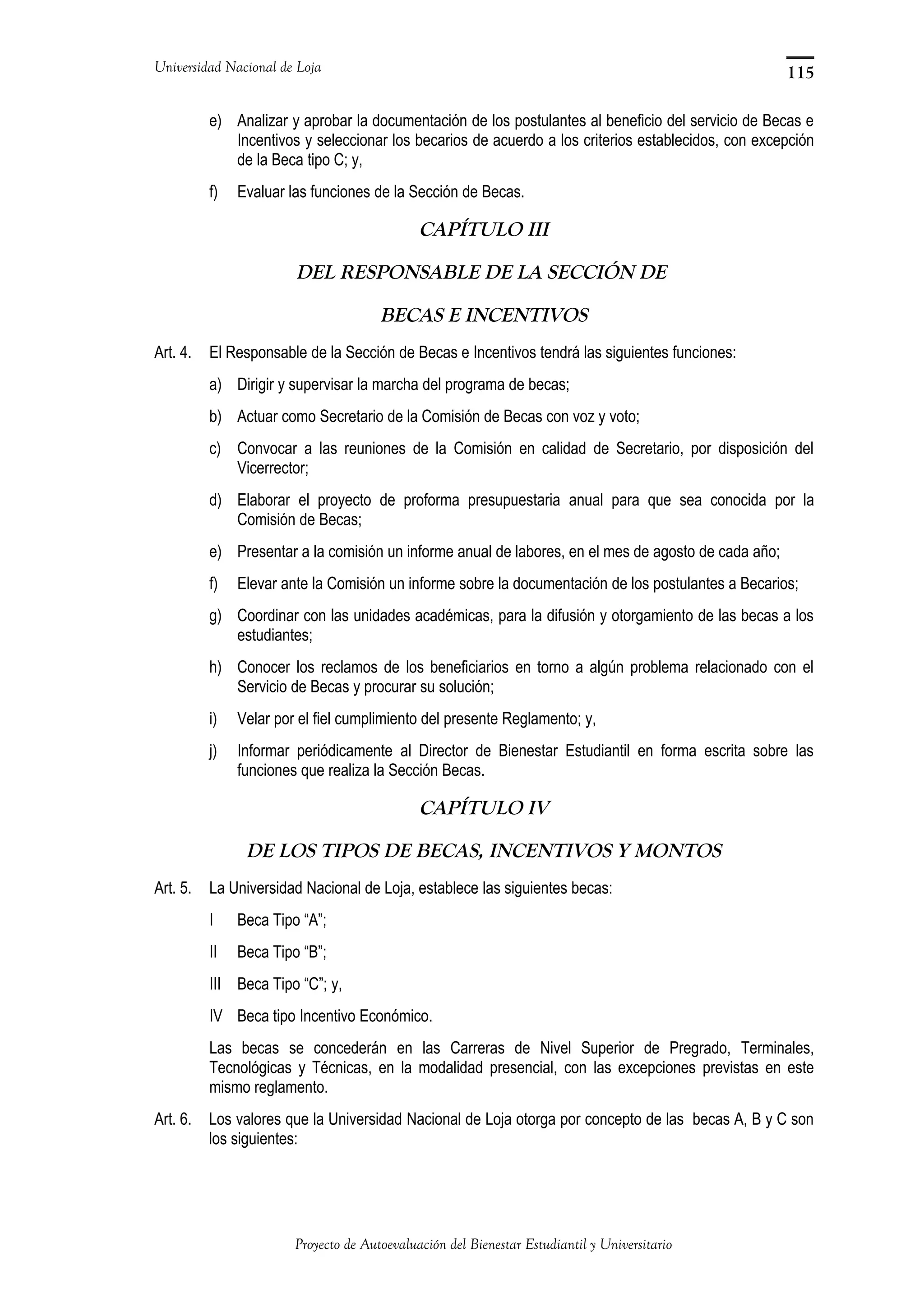 Universidad Nacional de Loja
e) Analizar y aprobar la documentación de los postulantes al beneficio del servicio de Becas e
Incentivos y seleccionar los becarios de acuerdo a los criterios establecidos, con excepción
de la Beca tipo C; y,
f) Evaluar las funciones de la Sección de Becas.
CAPÍTULO III
DEL RESPONSABLE DE LA SECCIÓN DE
BECAS E INCENTIVOS
Art. 4. El Responsable de la Sección de Becas e Incentivos tendrá las siguientes funciones:
a) Dirigir y supervisar la marcha del programa de becas;
b) Actuar como Secretario de la Comisión de Becas con voz y voto;
c) Convocar a las reuniones de la Comisión en calidad de Secretario, por disposición del
Vicerrector;
d) Elaborar el proyecto de proforma presupuestaria anual para que sea conocida por la
Comisión de Becas;
e) Presentar a la comisión un informe anual de labores, en el mes de agosto de cada año;
f) Elevar ante la Comisión un informe sobre la documentación de los postulantes a Becarios;
g) Coordinar con las unidades académicas, para la difusión y otorgamiento de las becas a los
estudiantes;
h) Conocer los reclamos de los beneficiarios en torno a algún problema relacionado con el
Servicio de Becas y procurar su solución;
i) Velar por el fiel cumplimiento del presente Reglamento; y,
j) Informar periódicamente al Director de Bienestar Estudiantil en forma escrita sobre las
funciones que realiza la Sección Becas.
CAPÍTULO IV
DE LOS TIPOS DE BECAS, INCENTIVOS Y MONTOS
Art. 5. La Universidad Nacional de Loja, establece las siguientes becas:
I Beca Tipo “A”;
II Beca Tipo “B”;
III Beca Tipo “C”; y,
IV Beca tipo Incentivo Económico.
Las becas se concederán en las Carreras de Nivel Superior de Pregrado, Terminales,
Tecnológicas y Técnicas, en la modalidad presencial, con las excepciones previstas en este
mismo reglamento.
Art. 6. Los valores que la Universidad Nacional de Loja otorga por concepto de las becas A, B y C son
los siguientes:
Proyecto de Autoevaluación del Bienestar Estudiantil y Universitario
115
 