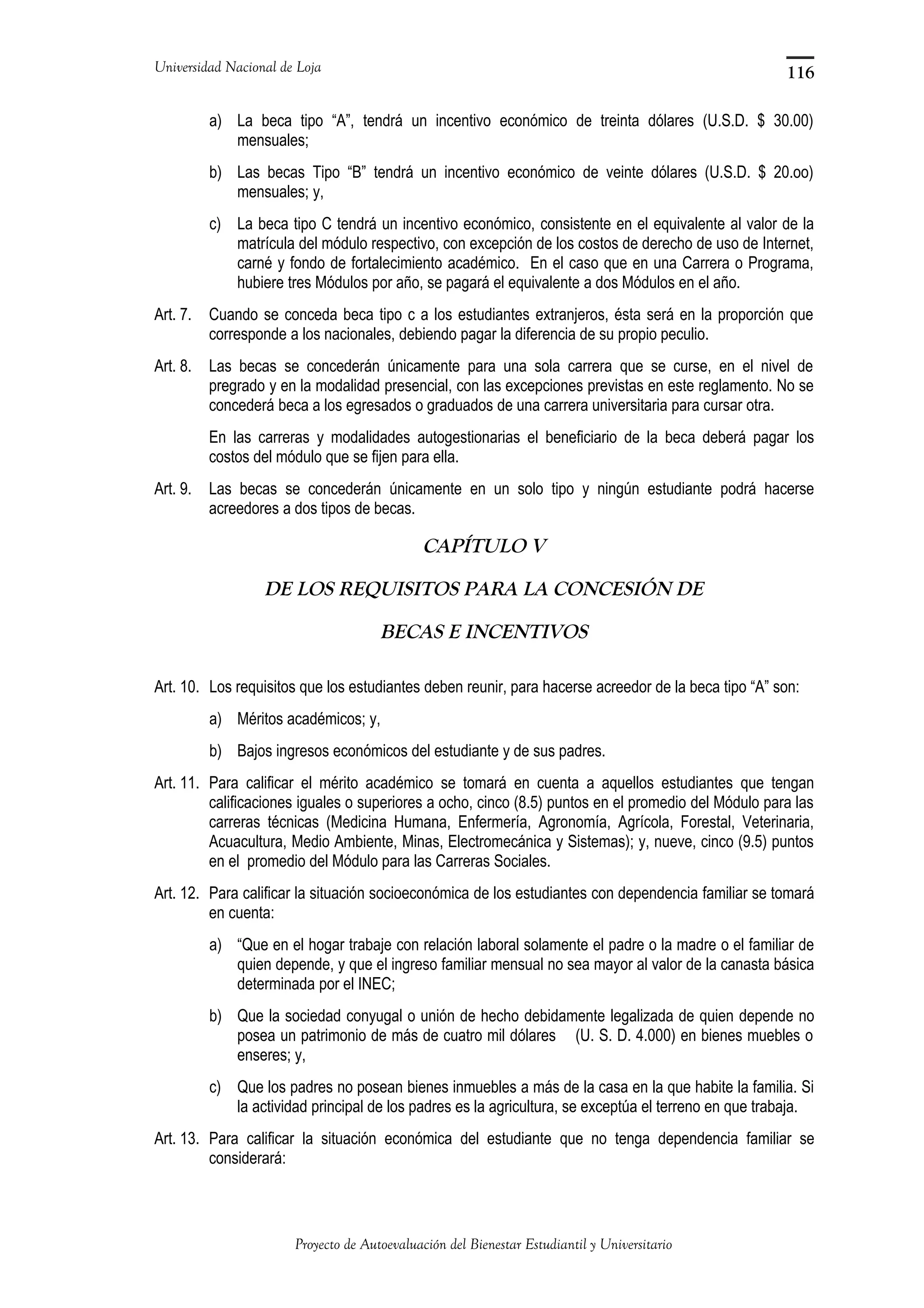 Universidad Nacional de Loja
a) La beca tipo “A”, tendrá un incentivo económico de treinta dólares (U.S.D. $ 30.00)
mensuales;
b) Las becas Tipo “B” tendrá un incentivo económico de veinte dólares (U.S.D. $ 20.oo)
mensuales; y,
c) La beca tipo C tendrá un incentivo económico, consistente en el equivalente al valor de la
matrícula del módulo respectivo, con excepción de los costos de derecho de uso de Internet,
carné y fondo de fortalecimiento académico. En el caso que en una Carrera o Programa,
hubiere tres Módulos por año, se pagará el equivalente a dos Módulos en el año.
Art. 7. Cuando se conceda beca tipo c a los estudiantes extranjeros, ésta será en la proporción que
corresponde a los nacionales, debiendo pagar la diferencia de su propio peculio.
Art. 8. Las becas se concederán únicamente para una sola carrera que se curse, en el nivel de
pregrado y en la modalidad presencial, con las excepciones previstas en este reglamento. No se
concederá beca a los egresados o graduados de una carrera universitaria para cursar otra.
En las carreras y modalidades autogestionarias el beneficiario de la beca deberá pagar los
costos del módulo que se fijen para ella.
Art. 9. Las becas se concederán únicamente en un solo tipo y ningún estudiante podrá hacerse
acreedores a dos tipos de becas.
CAPÍTULO V
DE LOS REQUISITOS PARA LA CONCESIÓN DE
BECAS E INCENTIVOS
Art. 10. Los requisitos que los estudiantes deben reunir, para hacerse acreedor de la beca tipo “A” son:
a) Méritos académicos; y,
b) Bajos ingresos económicos del estudiante y de sus padres.
Art. 11. Para calificar el mérito académico se tomará en cuenta a aquellos estudiantes que tengan
calificaciones iguales o superiores a ocho, cinco (8.5) puntos en el promedio del Módulo para las
carreras técnicas (Medicina Humana, Enfermería, Agronomía, Agrícola, Forestal, Veterinaria,
Acuacultura, Medio Ambiente, Minas, Electromecánica y Sistemas); y, nueve, cinco (9.5) puntos
en el promedio del Módulo para las Carreras Sociales.
Art. 12. Para calificar la situación socioeconómica de los estudiantes con dependencia familiar se tomará
en cuenta:
a) “Que en el hogar trabaje con relación laboral solamente el padre o la madre o el familiar de
quien depende, y que el ingreso familiar mensual no sea mayor al valor de la canasta básica
determinada por el INEC;
b) Que la sociedad conyugal o unión de hecho debidamente legalizada de quien depende no
posea un patrimonio de más de cuatro mil dólares (U. S. D. 4.000) en bienes muebles o
enseres; y,
c) Que los padres no posean bienes inmuebles a más de la casa en la que habite la familia. Si
la actividad principal de los padres es la agricultura, se exceptúa el terreno en que trabaja.
Art. 13. Para calificar la situación económica del estudiante que no tenga dependencia familiar se
considerará:
Proyecto de Autoevaluación del Bienestar Estudiantil y Universitario
116
 