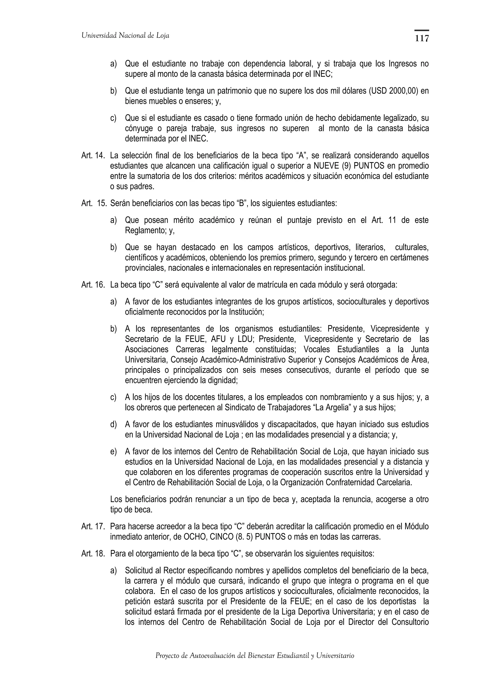 Universidad Nacional de Loja
a) Que el estudiante no trabaje con dependencia laboral, y si trabaja que los Ingresos no
supere al monto de la canasta básica determinada por el INEC;
b) Que el estudiante tenga un patrimonio que no supere los dos mil dólares (USD 2000,00) en
bienes muebles o enseres; y,
c) Que si el estudiante es casado o tiene formado unión de hecho debidamente legalizado, su
cónyuge o pareja trabaje, sus ingresos no superen al monto de la canasta básica
determinada por el INEC.
Art. 14. La selección final de los beneficiarios de la beca tipo “A”, se realizará considerando aquellos
estudiantes que alcancen una calificación igual o superior a NUEVE (9) PUNTOS en promedio
entre la sumatoria de los dos criterios: méritos académicos y situación económica del estudiante
o sus padres.
Art. 15. Serán beneficiarios con las becas tipo “B”, los siguientes estudiantes:
a) Que posean mérito académico y reúnan el puntaje previsto en el Art. 11 de este
Reglamento; y,
b) Que se hayan destacado en los campos artísticos, deportivos, literarios, culturales,
científicos y académicos, obteniendo los premios primero, segundo y tercero en certámenes
provinciales, nacionales e internacionales en representación institucional.
Art. 16. La beca tipo “C” será equivalente al valor de matrícula en cada módulo y será otorgada:
a) A favor de los estudiantes integrantes de los grupos artísticos, socioculturales y deportivos
oficialmente reconocidos por la Institución;
b) A los representantes de los organismos estudiantiles: Presidente, Vicepresidente y
Secretario de la FEUE, AFU y LDU; Presidente, Vicepresidente y Secretario de las
Asociaciones Carreras legalmente constituidas; Vocales Estudiantiles a la Junta
Universitaria, Consejo Académico-Administrativo Superior y Consejos Académicos de Área,
principales o principalizados con seis meses consecutivos, durante el período que se
encuentren ejerciendo la dignidad;
c) A los hijos de los docentes titulares, a los empleados con nombramiento y a sus hijos; y, a
los obreros que pertenecen al Sindicato de Trabajadores “La Argelia” y a sus hijos;
d) A favor de los estudiantes minusválidos y discapacitados, que hayan iniciado sus estudios
en la Universidad Nacional de Loja ; en las modalidades presencial y a distancia; y,
e) A favor de los internos del Centro de Rehabilitación Social de Loja, que hayan iniciado sus
estudios en la Universidad Nacional de Loja, en las modalidades presencial y a distancia y
que colaboren en los diferentes programas de cooperación suscritos entre la Universidad y
el Centro de Rehabilitación Social de Loja, o la Organización Confraternidad Carcelaria.
Los beneficiarios podrán renunciar a un tipo de beca y, aceptada la renuncia, acogerse a otro
tipo de beca.
Art. 17. Para hacerse acreedor a la beca tipo “C” deberán acreditar la calificación promedio en el Módulo
inmediato anterior, de OCHO, CINCO (8. 5) PUNTOS o más en todas las carreras.
Art. 18. Para el otorgamiento de la beca tipo “C”, se observarán los siguientes requisitos:
a) Solicitud al Rector especificando nombres y apellidos completos del beneficiario de la beca,
la carrera y el módulo que cursará, indicando el grupo que integra o programa en el que
colabora. En el caso de los grupos artísticos y socioculturales, oficialmente reconocidos, la
petición estará suscrita por el Presidente de la FEUE; en el caso de los deportistas la
solicitud estará firmada por el presidente de la Liga Deportiva Universitaria; y en el caso de
los internos del Centro de Rehabilitación Social de Loja por el Director del Consultorio
Proyecto de Autoevaluación del Bienestar Estudiantil y Universitario
117
 