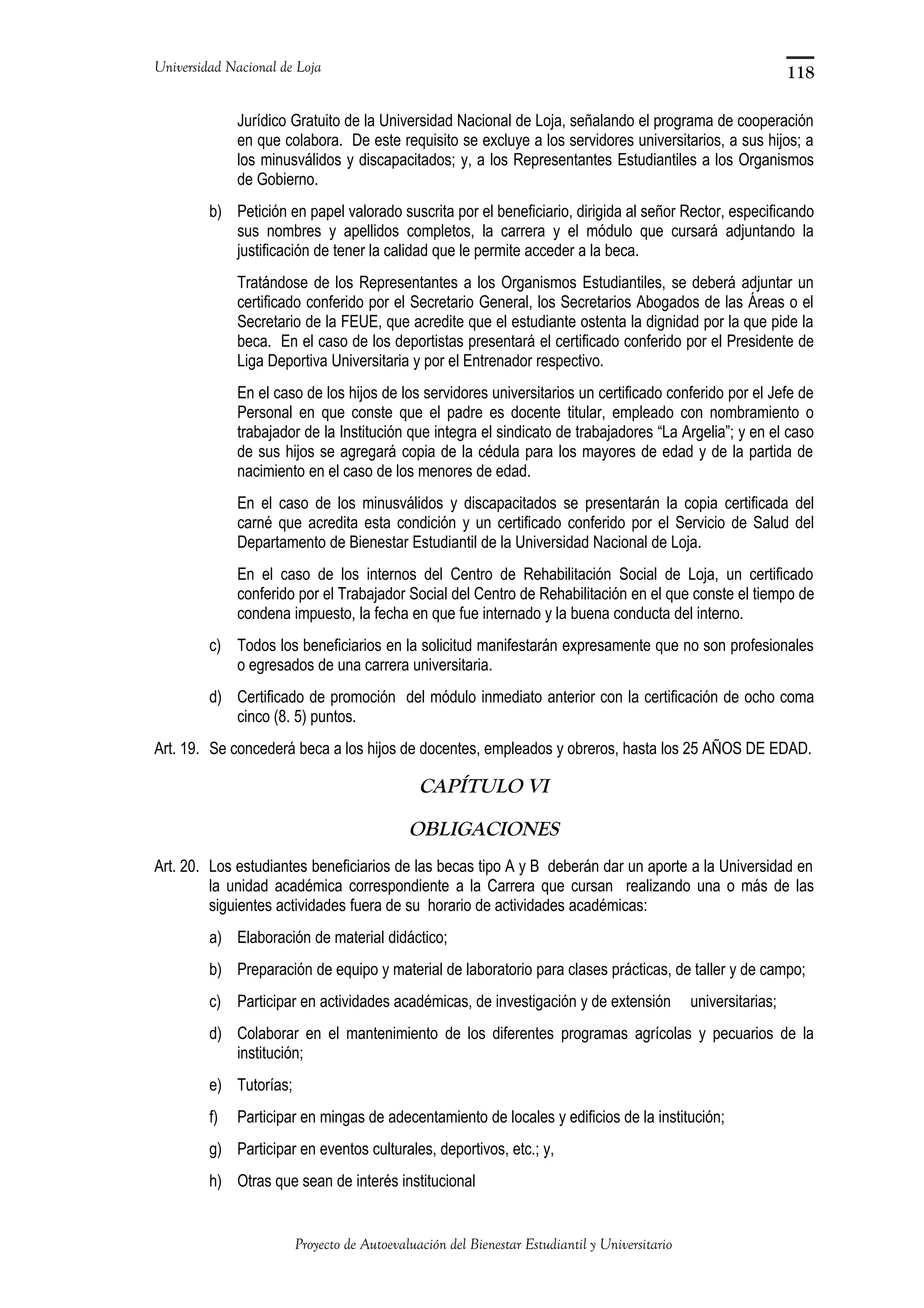 Universidad Nacional de Loja
Jurídico Gratuito de la Universidad Nacional de Loja, señalando el programa de cooperación
en que colabora. De este requisito se excluye a los servidores universitarios, a sus hijos; a
los minusválidos y discapacitados; y, a los Representantes Estudiantiles a los Organismos
de Gobierno.
b) Petición en papel valorado suscrita por el beneficiario, dirigida al señor Rector, especificando
sus nombres y apellidos completos, la carrera y el módulo que cursará adjuntando la
justificación de tener la calidad que le permite acceder a la beca.
Tratándose de los Representantes a los Organismos Estudiantiles, se deberá adjuntar un
certificado conferido por el Secretario General, los Secretarios Abogados de las Áreas o el
Secretario de la FEUE, que acredite que el estudiante ostenta la dignidad por la que pide la
beca. En el caso de los deportistas presentará el certificado conferido por el Presidente de
Liga Deportiva Universitaria y por el Entrenador respectivo.
En el caso de los hijos de los servidores universitarios un certificado conferido por el Jefe de
Personal en que conste que el padre es docente titular, empleado con nombramiento o
trabajador de la Institución que integra el sindicato de trabajadores “La Argelia”; y en el caso
de sus hijos se agregará copia de la cédula para los mayores de edad y de la partida de
nacimiento en el caso de los menores de edad.
En el caso de los minusválidos y discapacitados se presentarán la copia certificada del
carné que acredita esta condición y un certificado conferido por el Servicio de Salud del
Departamento de Bienestar Estudiantil de la Universidad Nacional de Loja.
En el caso de los internos del Centro de Rehabilitación Social de Loja, un certificado
conferido por el Trabajador Social del Centro de Rehabilitación en el que conste el tiempo de
condena impuesto, la fecha en que fue internado y la buena conducta del interno.
c) Todos los beneficiarios en la solicitud manifestarán expresamente que no son profesionales
o egresados de una carrera universitaria.
d) Certificado de promoción del módulo inmediato anterior con la certificación de ocho coma
cinco (8. 5) puntos.
Art. 19. Se concederá beca a los hijos de docentes, empleados y obreros, hasta los 25 AÑOS DE EDAD.
CAPÍTULO VI
OBLIGACIONES
Art. 20. Los estudiantes beneficiarios de las becas tipo A y B deberán dar un aporte a la Universidad en
la unidad académica correspondiente a la Carrera que cursan realizando una o más de las
siguientes actividades fuera de su horario de actividades académicas:
a) Elaboración de material didáctico;
b) Preparación de equipo y material de laboratorio para clases prácticas, de taller y de campo;
c) Participar en actividades académicas, de investigación y de extensión universitarias;
d) Colaborar en el mantenimiento de los diferentes programas agrícolas y pecuarios de la
institución;
e) Tutorías;
f) Participar en mingas de adecentamiento de locales y edificios de la institución;
g) Participar en eventos culturales, deportivos, etc.; y,
h) Otras que sean de interés institucional
Proyecto de Autoevaluación del Bienestar Estudiantil y Universitario
118
 