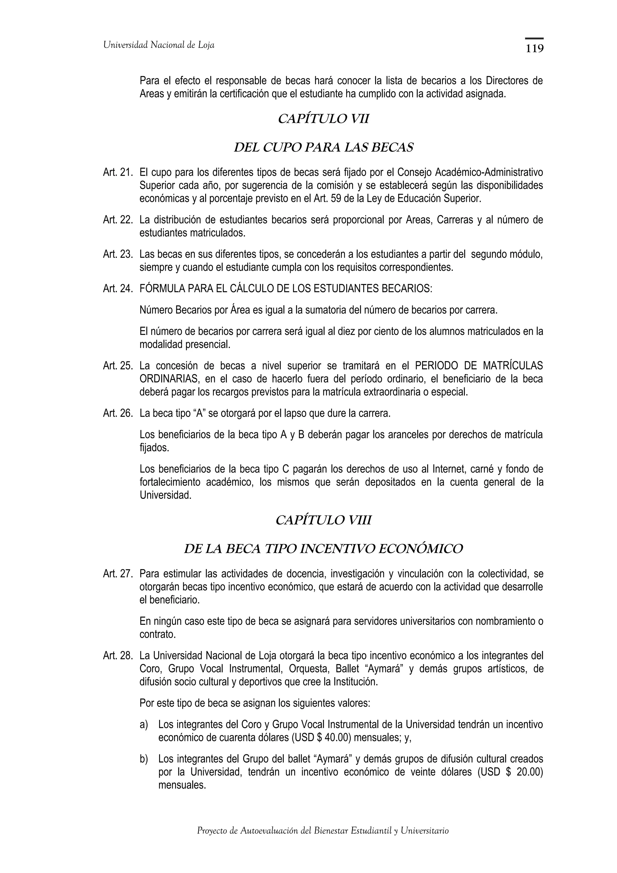 Universidad Nacional de Loja
Para el efecto el responsable de becas hará conocer la lista de becarios a los Directores de
Areas y emitirán la certificación que el estudiante ha cumplido con la actividad asignada.
CAPÍTULO VII
DEL CUPO PARA LAS BECAS
Art. 21. El cupo para los diferentes tipos de becas será fijado por el Consejo Académico-Administrativo
Superior cada año, por sugerencia de la comisión y se establecerá según las disponibilidades
económicas y al porcentaje previsto en el Art. 59 de la Ley de Educación Superior.
Art. 22. La distribución de estudiantes becarios será proporcional por Areas, Carreras y al número de
estudiantes matriculados.
Art. 23. Las becas en sus diferentes tipos, se concederán a los estudiantes a partir del segundo módulo,
siempre y cuando el estudiante cumpla con los requisitos correspondientes.
Art. 24. FÓRMULA PARA EL CÁLCULO DE LOS ESTUDIANTES BECARIOS:
Número Becarios por Área es igual a la sumatoria del número de becarios por carrera.
El número de becarios por carrera será igual al diez por ciento de los alumnos matriculados en la
modalidad presencial.
Art. 25. La concesión de becas a nivel superior se tramitará en el PERIODO DE MATRÍCULAS
ORDINARIAS, en el caso de hacerlo fuera del período ordinario, el beneficiario de la beca
deberá pagar los recargos previstos para la matrícula extraordinaria o especial.
Art. 26. La beca tipo “A” se otorgará por el lapso que dure la carrera.
Los beneficiarios de la beca tipo A y B deberán pagar los aranceles por derechos de matrícula
fijados.
Los beneficiarios de la beca tipo C pagarán los derechos de uso al Internet, carné y fondo de
fortalecimiento académico, los mismos que serán depositados en la cuenta general de la
Universidad.
CAPÍTULO VIII
DE LA BECA TIPO INCENTIVO ECONÓMICO
Art. 27. Para estimular las actividades de docencia, investigación y vinculación con la colectividad, se
otorgarán becas tipo incentivo económico, que estará de acuerdo con la actividad que desarrolle
el beneficiario.
En ningún caso este tipo de beca se asignará para servidores universitarios con nombramiento o
contrato.
Art. 28. La Universidad Nacional de Loja otorgará la beca tipo incentivo económico a los integrantes del
Coro, Grupo Vocal Instrumental, Orquesta, Ballet “Aymará” y demás grupos artísticos, de
difusión socio cultural y deportivos que cree la Institución.
Por este tipo de beca se asignan los siguientes valores:
a) Los integrantes del Coro y Grupo Vocal Instrumental de la Universidad tendrán un incentivo
económico de cuarenta dólares (USD $ 40.00) mensuales; y,
b) Los integrantes del Grupo del ballet “Aymará” y demás grupos de difusión cultural creados
por la Universidad, tendrán un incentivo económico de veinte dólares (USD $ 20.00)
mensuales.
Proyecto de Autoevaluación del Bienestar Estudiantil y Universitario
119
 