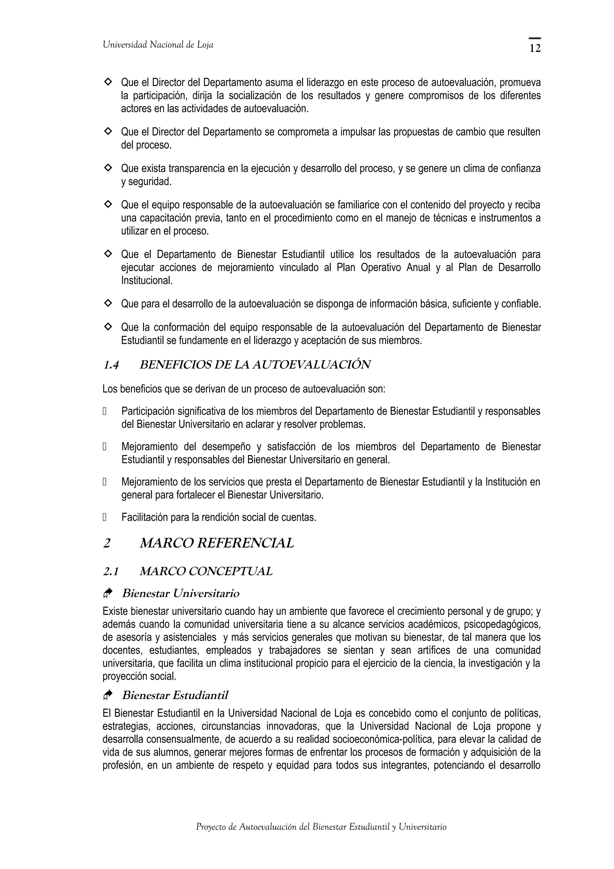 Universidad Nacional de Loja
 Que el Director del Departamento asuma el liderazgo en este proceso de autoevaluación, promueva
la participación, dirija la socialización de los resultados y genere compromisos de los diferentes
actores en las actividades de autoevaluación.
 Que el Director del Departamento se comprometa a impulsar las propuestas de cambio que resulten
del proceso.
 Que exista transparencia en la ejecución y desarrollo del proceso, y se genere un clima de confianza
y seguridad.
 Que el equipo responsable de la autoevaluación se familiarice con el contenido del proyecto y reciba
una capacitación previa, tanto en el procedimiento como en el manejo de técnicas e instrumentos a
utilizar en el proceso.
 Que el Departamento de Bienestar Estudiantil utilice los resultados de la autoevaluación para
ejecutar acciones de mejoramiento vinculado al Plan Operativo Anual y al Plan de Desarrollo
Institucional.
 Que para el desarrollo de la autoevaluación se disponga de información básica, suficiente y confiable.
 Que la conformación del equipo responsable de la autoevaluación del Departamento de Bienestar
Estudiantil se fundamente en el liderazgo y aceptación de sus miembros.
1.4 BENEFICIOS DE LA AUTOEVALUACIÓN
Los beneficios que se derivan de un proceso de autoevaluación son:
 Participación significativa de los miembros del Departamento de Bienestar Estudiantil y responsables
del Bienestar Universitario en aclarar y resolver problemas.
 Mejoramiento del desempeño y satisfacción de los miembros del Departamento de Bienestar
Estudiantil y responsables del Bienestar Universitario en general.
 Mejoramiento de los servicios que presta el Departamento de Bienestar Estudiantil y la Institución en
general para fortalecer el Bienestar Universitario.
 Facilitación para la rendición social de cuentas.
2 MARCO REFERENCIAL
2.1 MARCO CONCEPTUAL
 Bienestar Universitario
Existe bienestar universitario cuando hay un ambiente que favorece el crecimiento personal y de grupo; y
además cuando la comunidad universitaria tiene a su alcance servicios académicos, psicopedagógicos,
de asesoría y asistenciales y más servicios generales que motivan su bienestar, de tal manera que los
docentes, estudiantes, empleados y trabajadores se sientan y sean artífices de una comunidad
universitaria, que facilita un clima institucional propicio para el ejercicio de la ciencia, la investigación y la
proyección social.
 Bienestar Estudiantil
El Bienestar Estudiantil en la Universidad Nacional de Loja es concebido como el conjunto de políticas,
estrategias, acciones, circunstancias innovadoras, que la Universidad Nacional de Loja propone y
desarrolla consensualmente, de acuerdo a su realidad socioeconómica-política, para elevar la calidad de
vida de sus alumnos, generar mejores formas de enfrentar los procesos de formación y adquisición de la
profesión, en un ambiente de respeto y equidad para todos sus integrantes, potenciando el desarrollo
Proyecto de Autoevaluación del Bienestar Estudiantil y Universitario
12
 