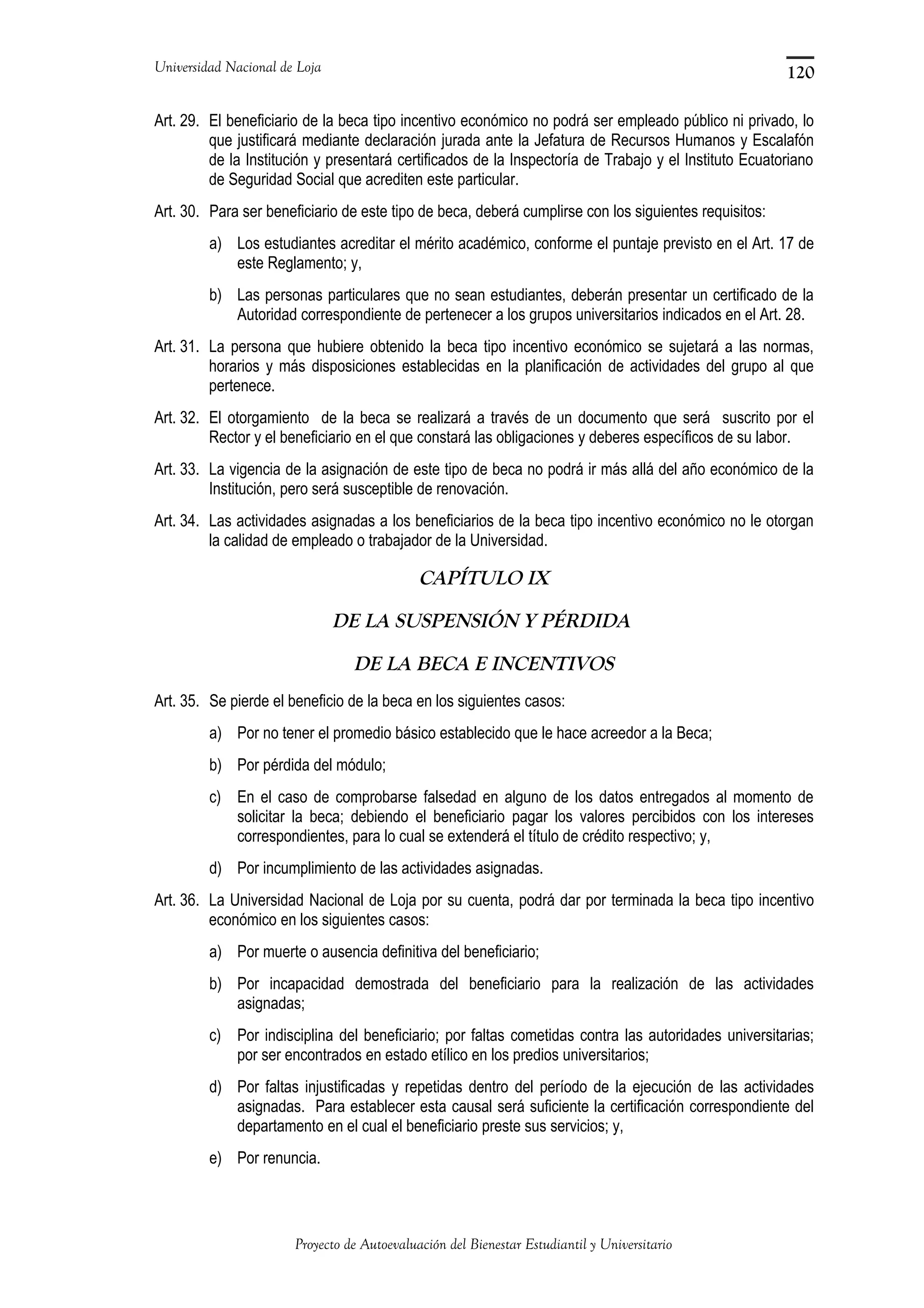Universidad Nacional de Loja
Art. 29. El beneficiario de la beca tipo incentivo económico no podrá ser empleado público ni privado, lo
que justificará mediante declaración jurada ante la Jefatura de Recursos Humanos y Escalafón
de la Institución y presentará certificados de la Inspectoría de Trabajo y el Instituto Ecuatoriano
de Seguridad Social que acrediten este particular.
Art. 30. Para ser beneficiario de este tipo de beca, deberá cumplirse con los siguientes requisitos:
a) Los estudiantes acreditar el mérito académico, conforme el puntaje previsto en el Art. 17 de
este Reglamento; y,
b) Las personas particulares que no sean estudiantes, deberán presentar un certificado de la
Autoridad correspondiente de pertenecer a los grupos universitarios indicados en el Art. 28.
Art. 31. La persona que hubiere obtenido la beca tipo incentivo económico se sujetará a las normas,
horarios y más disposiciones establecidas en la planificación de actividades del grupo al que
pertenece.
Art. 32. El otorgamiento de la beca se realizará a través de un documento que será suscrito por el
Rector y el beneficiario en el que constará las obligaciones y deberes específicos de su labor.
Art. 33. La vigencia de la asignación de este tipo de beca no podrá ir más allá del año económico de la
Institución, pero será susceptible de renovación.
Art. 34. Las actividades asignadas a los beneficiarios de la beca tipo incentivo económico no le otorgan
la calidad de empleado o trabajador de la Universidad.
CAPÍTULO IX
DE LA SUSPENSIÓN Y PÉRDIDA
DE LA BECA E INCENTIVOS
Art. 35. Se pierde el beneficio de la beca en los siguientes casos:
a) Por no tener el promedio básico establecido que le hace acreedor a la Beca;
b) Por pérdida del módulo;
c) En el caso de comprobarse falsedad en alguno de los datos entregados al momento de
solicitar la beca; debiendo el beneficiario pagar los valores percibidos con los intereses
correspondientes, para lo cual se extenderá el título de crédito respectivo; y,
d) Por incumplimiento de las actividades asignadas.
Art. 36. La Universidad Nacional de Loja por su cuenta, podrá dar por terminada la beca tipo incentivo
económico en los siguientes casos:
a) Por muerte o ausencia definitiva del beneficiario;
b) Por incapacidad demostrada del beneficiario para la realización de las actividades
asignadas;
c) Por indisciplina del beneficiario; por faltas cometidas contra las autoridades universitarias;
por ser encontrados en estado etílico en los predios universitarios;
d) Por faltas injustificadas y repetidas dentro del período de la ejecución de las actividades
asignadas. Para establecer esta causal será suficiente la certificación correspondiente del
departamento en el cual el beneficiario preste sus servicios; y,
e) Por renuncia.
Proyecto de Autoevaluación del Bienestar Estudiantil y Universitario
120
 